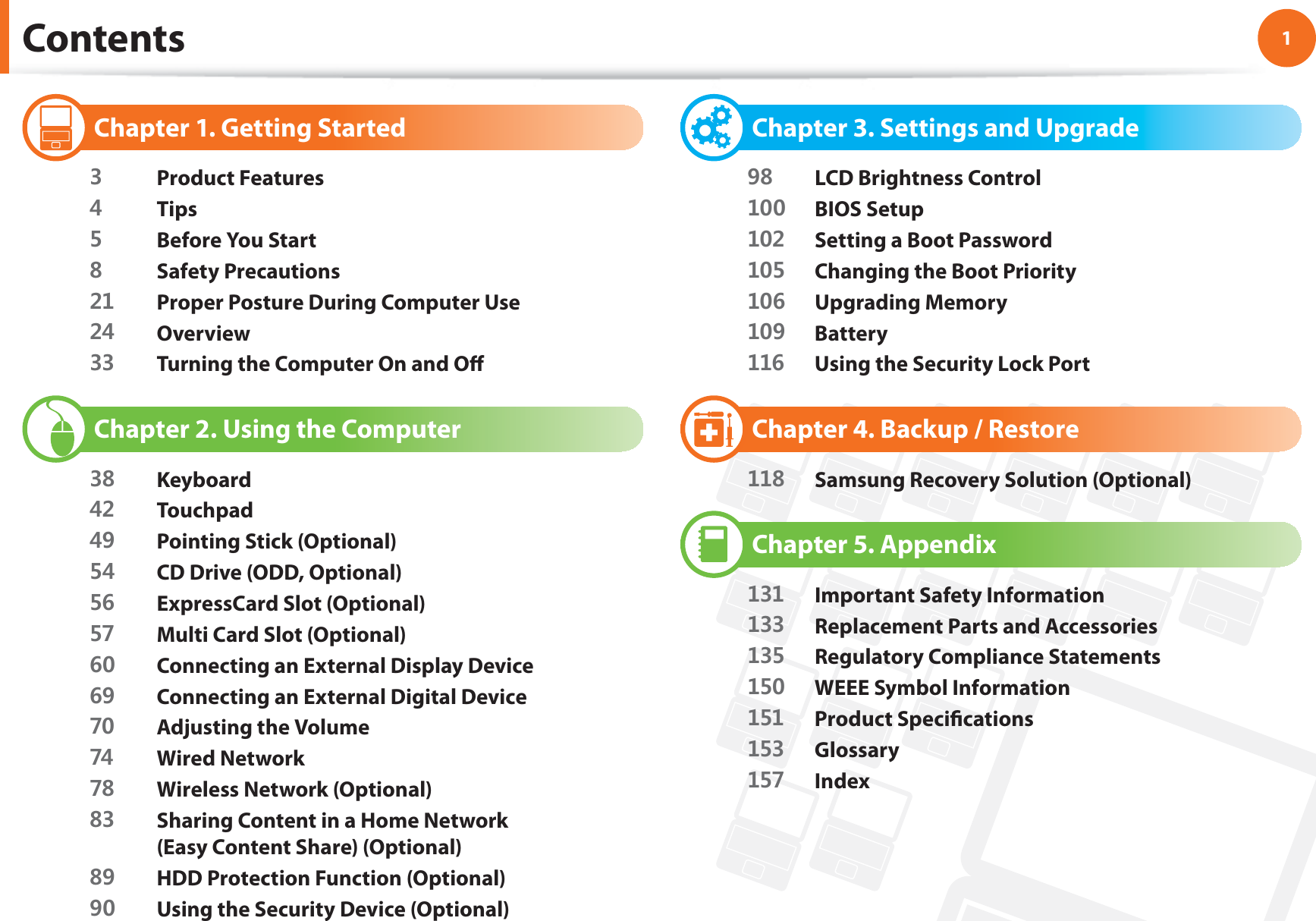 1Chapter 1. Getting StartedContents Chapter 1. Getting Started Product Features Tips Before You Start Safety Precautions Proper Posture During Computer Use Overview Turning the Computer On and Off Chapter 2. Using the Computer Keyboard Touchpad Pointing Stick (Optional) CD Drive (ODD, Optional) ExpressCard Slot (Optional) Multi Card Slot (Optional) Connecting an External Display Device Connecting an External Digital Device Adjusting the Volume Wired Network Wireless Network (Optional) Sharing Content in a Home Network (Easy Content Share) (Optional) HDD Protection Function (Optional) Using the Security Device (Optional) Chapter 3. Settings and Upgrade LCD Brightness Control BIOS Setup Setting a Boot Password Changing the Boot Priority Upgrading Memory Battery Using the Security Lock Port Chapter 4. Backup / Restore Samsung Recovery Solution (Optional) Chapter 5. Appendix Important Safety Information Replacement Parts and Accessories Regulatory Compliance Statements WEEE Symbol Information Product Specifi cations Glossary Index