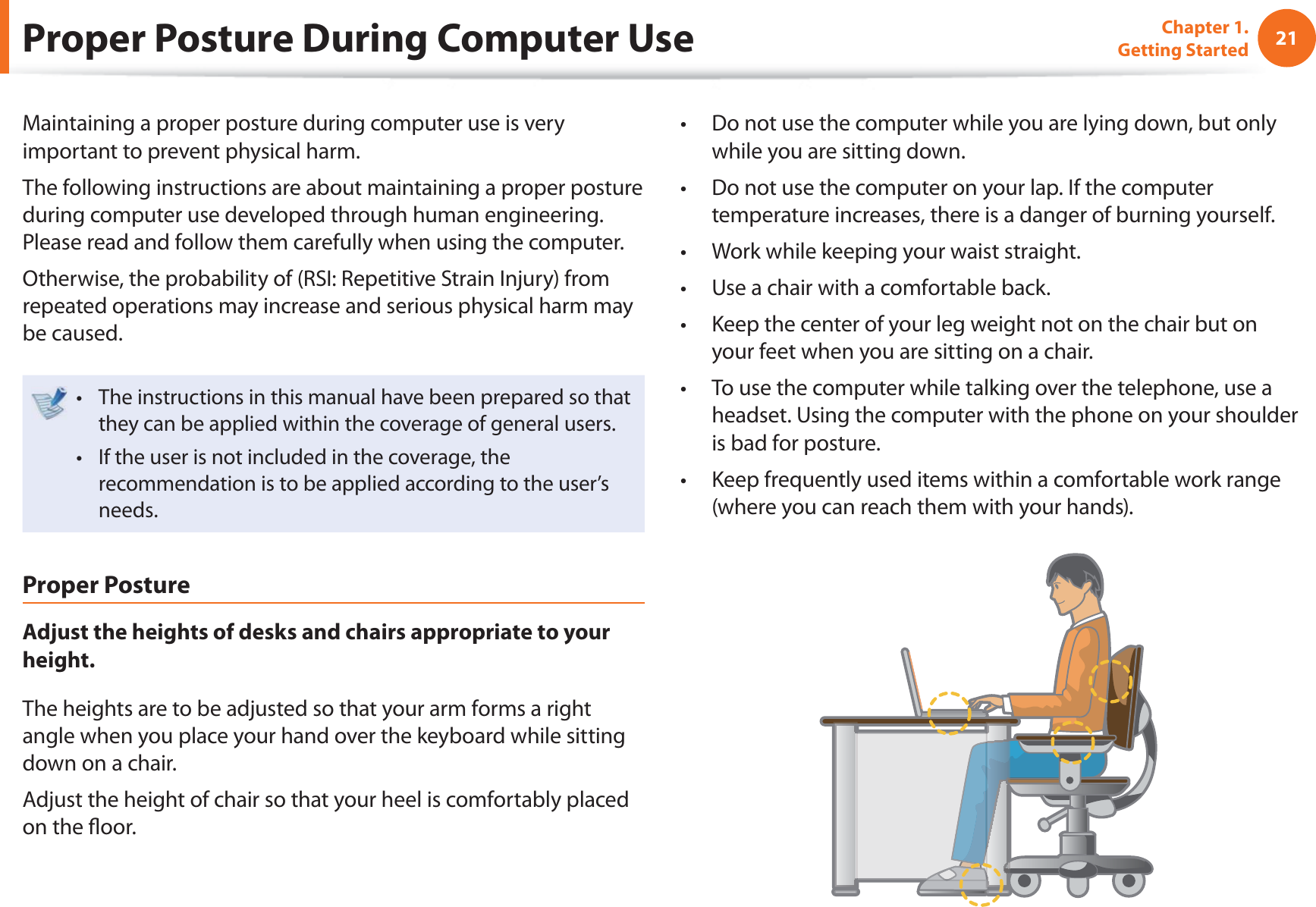 21Chapter 1. Getting StartedProper Posture During Computer UseMaintaining a proper posture during computer use is very important to prevent physical harm.The following instructions are about maintaining a proper posture during computer use developed through human engineering. Please read and follow them carefully when using the computer.Otherwise, the probability of (RSI: Repetitive Strain Injury) from repeated operations may increase and serious physical harm may be caused.The instructions in this manual have been prepared so that t they can be applied within the coverage of general users. If the user is not included in the coverage, the t recommendation is to be applied according to the user’s needs.Proper PostureAdjust the heights of desks and chairs appropriate to your height.The heights are to be adjusted so that your arm forms a right angle when you place your hand over the keyboard while sitting down on a chair.Adjust the height of chair so that your heel is comfortably placed on the fl oor.Do not use the computer while you are lying down, but only t while you are sitting down.Do not use the computer on your lap. If the computer t temperature increases, there is a danger of burning yourself.Work while keeping your waist straight.t Use a chair with a comfortable back.t Keep the center of your leg weight not on the chair but on t your feet when you are sitting on a chair.To use the computer while talking over the telephone, use a t headset. Using the computer with the phone on your shoulder is bad for posture.Keep frequently used items within a comfortable work range t (where you can reach them with your hands).
