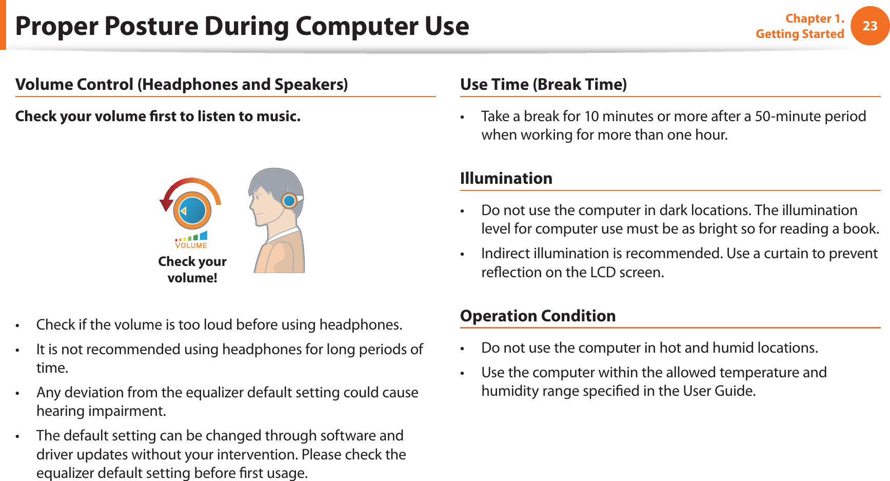 23Chapter 1. Getting StartedProper Posture During Computer UseVolume Control (Headphones and Speakers)Check your volume fi rst to listen to music.Check your volume!Check if the volume is too loud before using headphones.t It is not recommended using headphones for long periods of t time.Any deviation from the equalizer default setting could cause t hearing impairment.The default setting can be changed through software and t driver updates without your intervention. Please check the equalizer default setting before fi rst usage.Use Time (Break Time)Take a break for 10 minutes or more after a 50-minute period t when working for more than one hour.IlluminationDo not use the computer in dark locations. The illumination t level for computer use must be as bright so for reading a book.Indirect illumination is recommended. Use a curtain to prevent t refl ection on the LCD screen.Operation ConditionDo not use the computer in hot and humid locations.t Use the computer within the allowed temperature and t humidity range specifi ed in the User Guide.