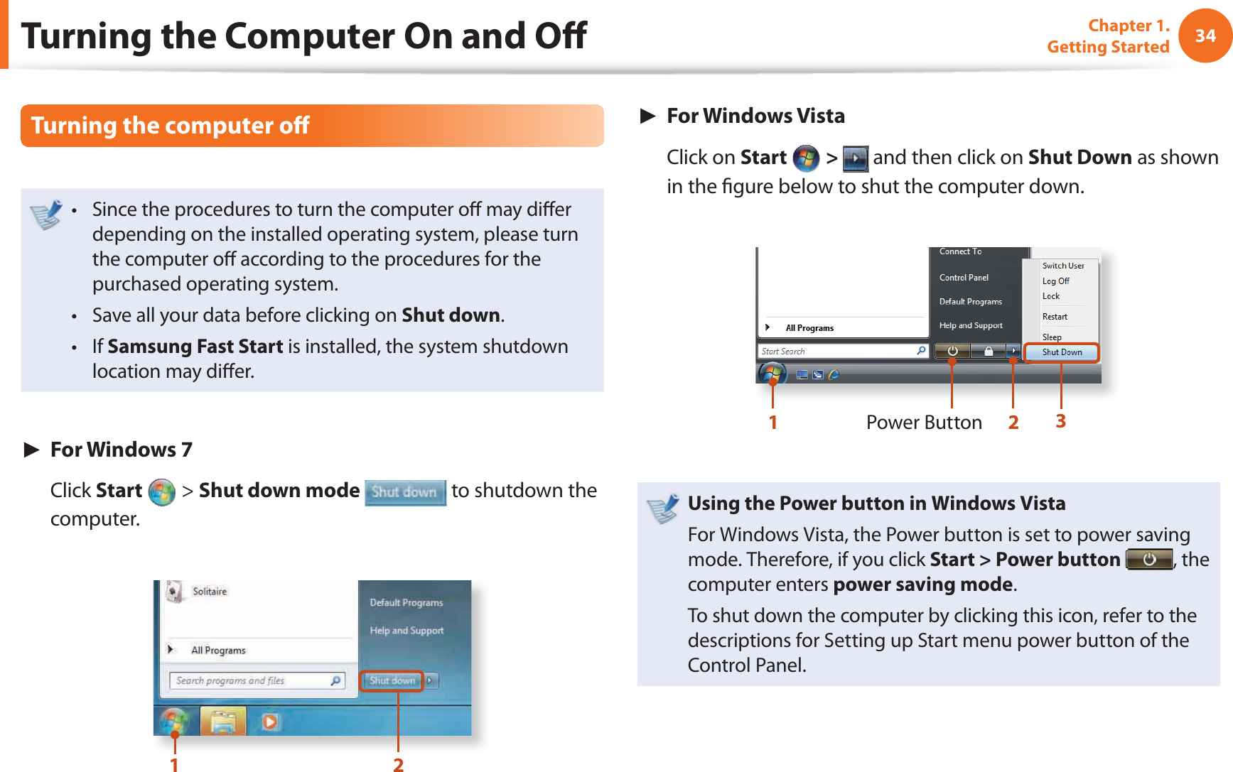34Chapter 1. Getting StartedTurning the computer off Since the procedures to turn the computer off may diff er t depending on the installed operating system, please turn the computer off according to the procedures for the purchased operating system.Save all your data before clicking on t Shut down.If t Samsung Fast Start is installed, the system shutdown location may diff er.► For Windows 7 Click Start > Shut down mode to shutdown the computer.12► For Windows Vista Click on Start > and then click on Shut Down as shown in the fi gure below to shut the computer down.Power Button123Using the Power button in Windows VistaFor Windows Vista, the Power button is set to power saving mode. Therefore, if you click Start > Power button , the computer enters power saving mode.To shut down the computer by clicking this icon, refer to the descriptions for Setting up Start menu power button of the Control Panel.Turning the Computer On and Off