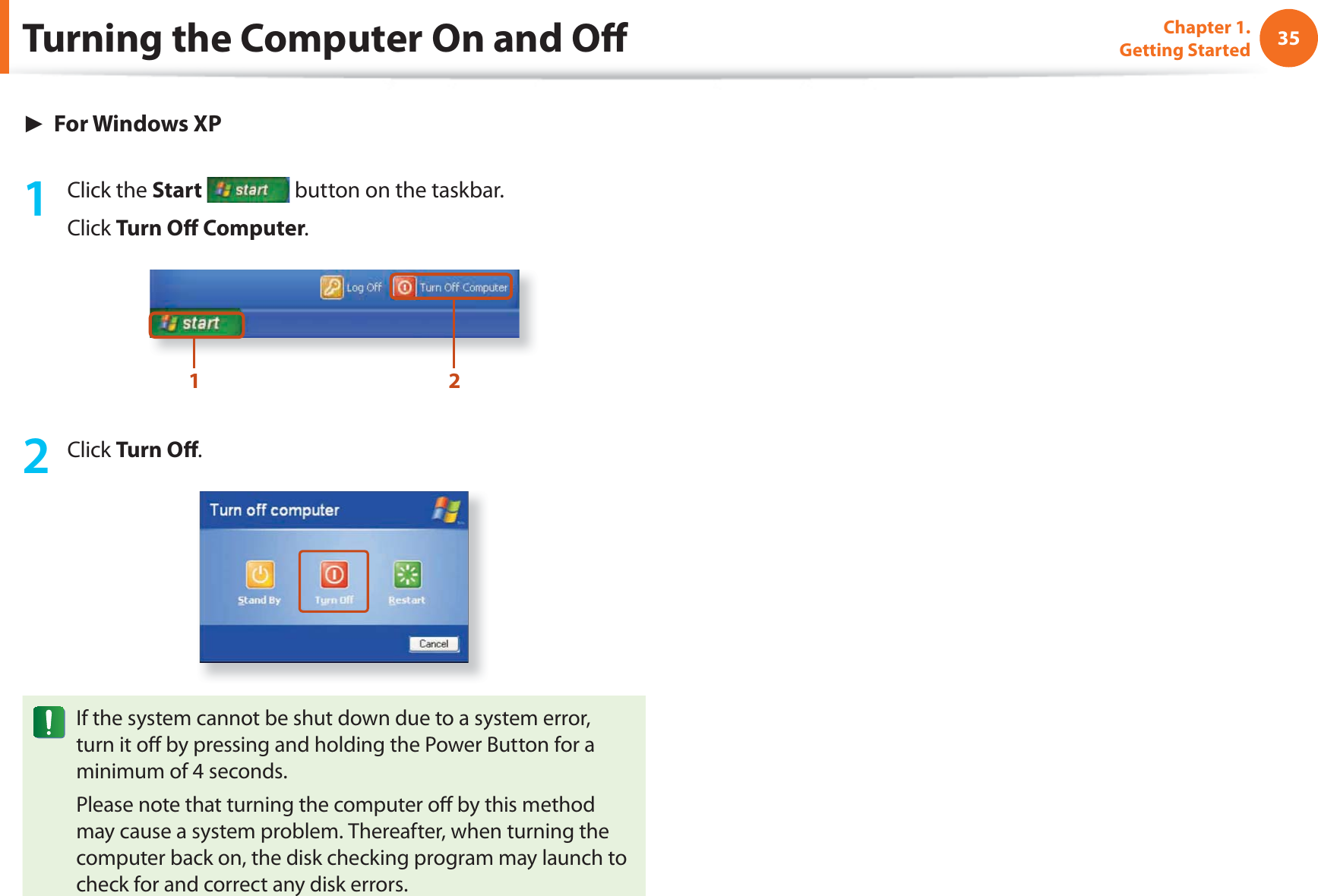 35Chapter 1. Getting Started► For Windows XP1 Click the Start button on the taskbar.Click Turn Off Computer.1 22 Click Turn Off .If the system cannot be shut down due to a system error, turn it off by pressing and holding the Power Button for a minimum of 4 seconds.Please note that turning the computer off by this method may cause a system problem. Thereafter, when turning the computer back on, the disk checking program may launch to check for and correct any disk errors.Turning the Computer On and Off