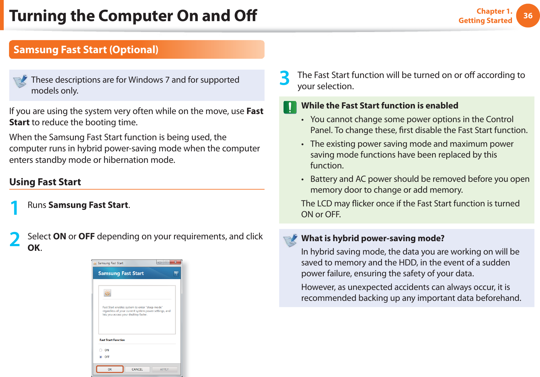 36Chapter 1. Getting StartedTurning the Computer On and Off Samsung Fast Start (Optional)These descriptions are for Windows 7 and for supported models only. If you are using the system very often while on the move, use Fast Start to reduce the booting time.When the Samsung Fast Start function is being used, the computer runs in hybrid power-saving mode when the computer enters standby mode or hibernation mode.Using Fast Start1 Runs Samsung Fast Start.2 Select ON or OFF depending on your requirements, and click OK.3 The Fast Start function will be turned on or off according to your selection.While the Fast Start function is enabledYou cannot change some power options in the Control t Panel. To change these, fi rst disable the Fast Start function.The existing power saving mode and maximum power t saving mode functions have been replaced by this function.Battery and AC power should be removed before you open t memory door to change or add memory.The LCD may fl icker once if the Fast Start function is turned ON or OFF.What is hybrid power-saving mode?In hybrid saving mode, the data you are working on will be saved to memory and the HDD, in the event of a sudden power failure, ensuring the safety of your data.However, as unexpected accidents can always occur, it is recommended backing up any important data beforehand.