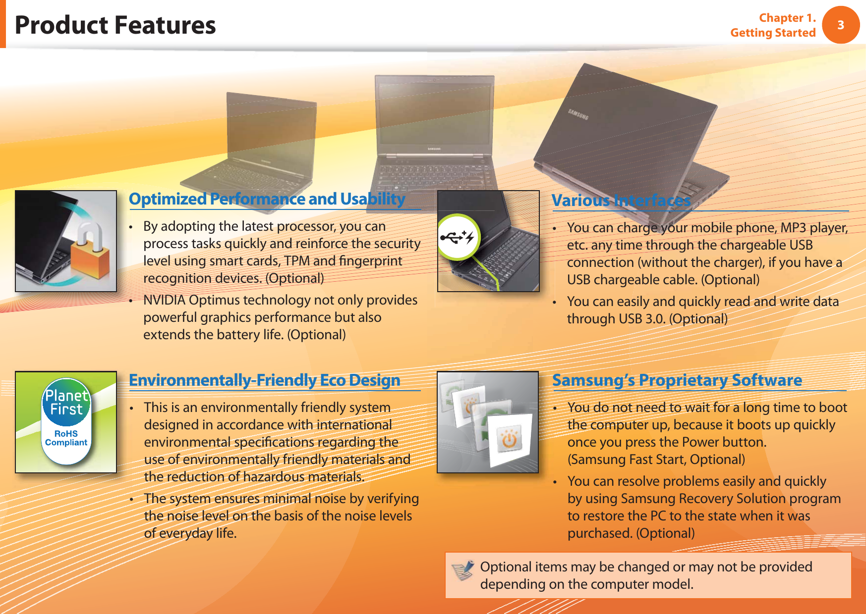 3Chapter 1. Getting StartedProduct FeaturesThis is an environmentally friendly system tdesigned in accordance with international environmental specifi cations regarding the use of environmentally friendly materials and the reduction of hazardous materials.The system ensures minimal noise by verifying tthe noise level on the basis of the noise levels of everyday life.Environmentally-Friendly Eco DesignYou do not need to wait for a long time to boot tthe computer up, because it boots up quickly once you press the Power button.(Samsung Fast Start, Optional)You can resolve problems easily and quickly tby using Samsung Recovery Solution program to restore the PC to the state when it was purchased. (Optional)Samsung’s Proprietary SoftwareOptional items may be changed or may not be provided depending on the computer model.By adopting the latest processor, you can tprocess tasks quickly and reinforce the security level using smart cards, TPM and fi ngerprint recognition devices. (Optional)NVIDIA Optimus technology not only provides tpowerful graphics performance but also extends the battery life. (Optional) Optimized Performance and UsabilityYou can charge your mobile phone, MP3 player, tetc. any time through the chargeable USB connection (without the charger), if you have a USB chargeable cable. (Optional)You can easily and quickly read and write data tthrough USB 3.0. (Optional)Various Interfaces