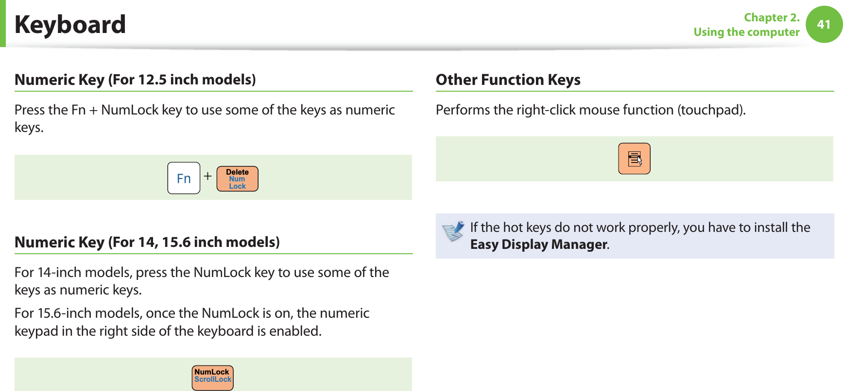 41Chapter 2. Using the computer Numeric Key (For 12.5 inch models)Press the Fn + NumLock key to use some of the keys as numeric keys. + DeleteNumLock Numeric Key (For 14, 15.6 inch models)For 14-inch models, press the NumLock key to use some of the keys as numeric keys. For 15.6-inch models, once the NumLock is on, the numeric keypad in the right side of the keyboard is enabled.NumLockScrollLockOther Function KeysPerforms the right-click mouse function (touchpad).If the hot keys do not work properly, you have to install the Easy Display Manager. Keyboard