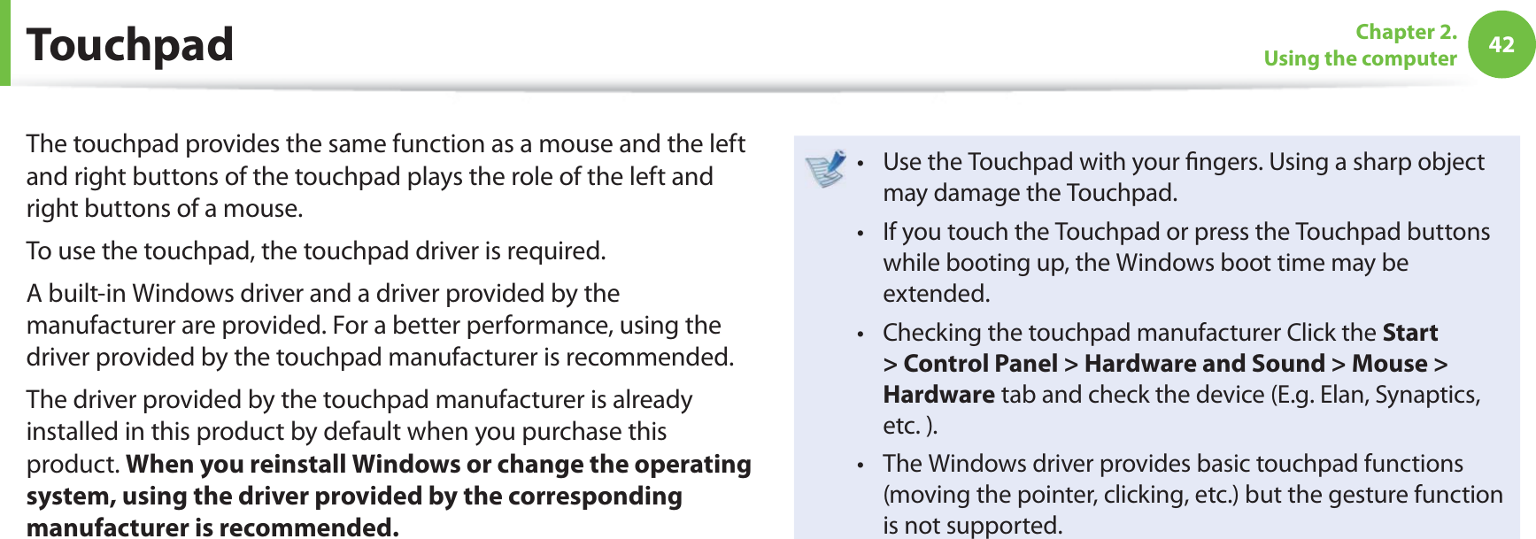 42Chapter 2. Using the computer TouchpadThe touchpad provides the same function as a mouse and the left and right buttons of the touchpad plays the role of the left and right buttons of a mouse.To use the touchpad, the touchpad driver is required.A built-in Windows driver and a driver provided by the manufacturer are provided. For a better performance, using the driver provided by the touchpad manufacturer is recommended.The driver provided by the touchpad manufacturer is already installed in this product by default when you purchase this product. When you reinstall Windows or change the operating system, using the driver provided by the corresponding manufacturer is recommended.Use the Touchpad with your fi ngers. Using a sharp object t may damage the Touchpad. If you touch the Touchpad or press the Touchpad buttons t while booting up, the Windows boot time may be extended.Checking the touchpad manufacturer Click the t Start > Control Panel > Hardware and Sound > Mouse > Hardware tab and check the device (E.g. Elan, Synaptics, etc. ).The Windows driver provides basic touchpad functions t (moving the pointer, clicking, etc.) but the gesture function is not supported.