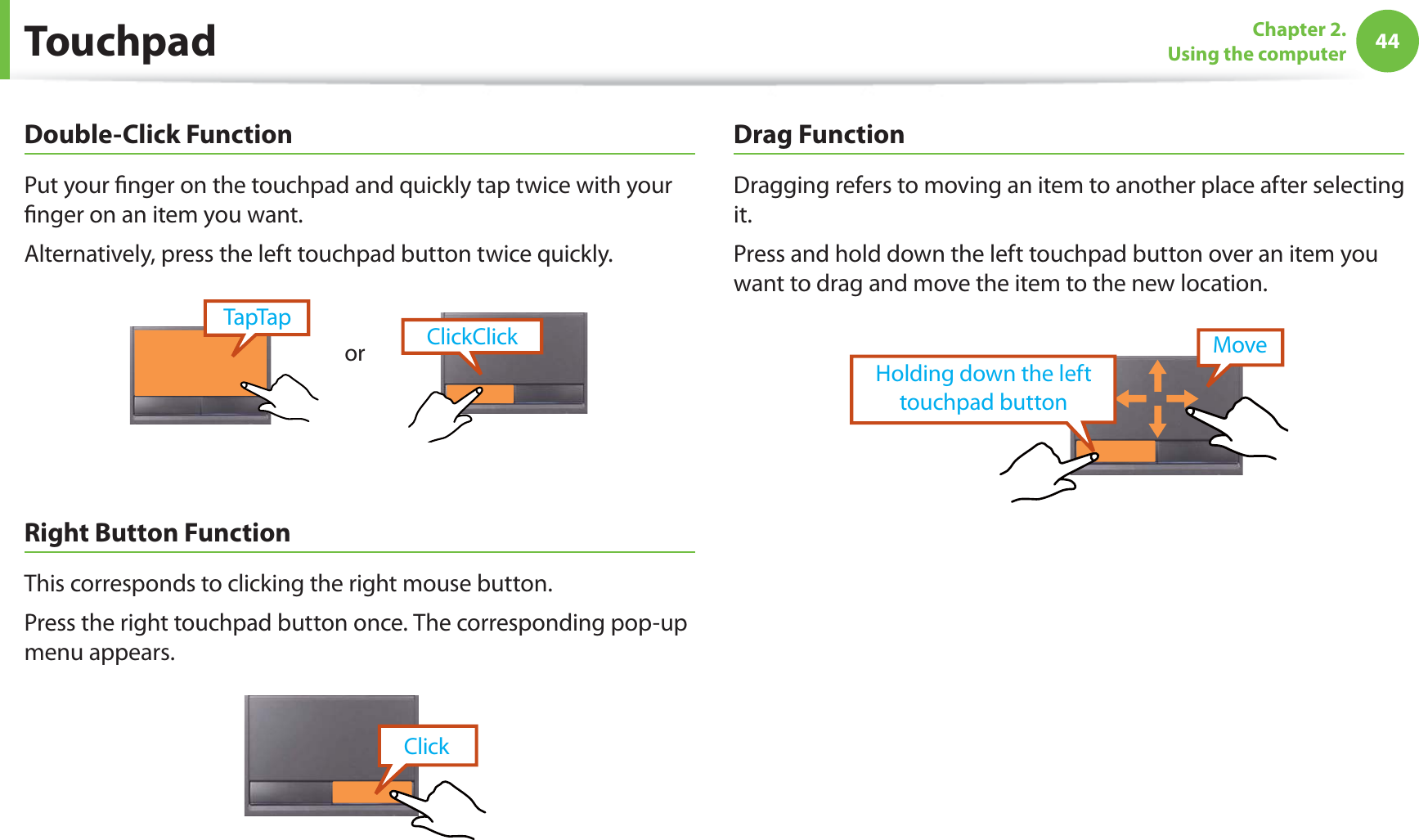 44Chapter 2. Using the computerDouble-Click FunctionPut your finger on the touchpad and quickly tap twice with your finger on an item you want.Alternatively, press the left touchpad button twice quickly.ClickClickTapTaporRight Button FunctionThis corresponds to clicking the right mouse button.Press the right touchpad button once. The corresponding pop-up menu appears.ClickDrag FunctionDragging refers to moving an item to another place after selecting it.Press and hold down the left touchpad button over an item you want to drag and move the item to the new location.Holding down the left touchpad buttonMoveTouchpad