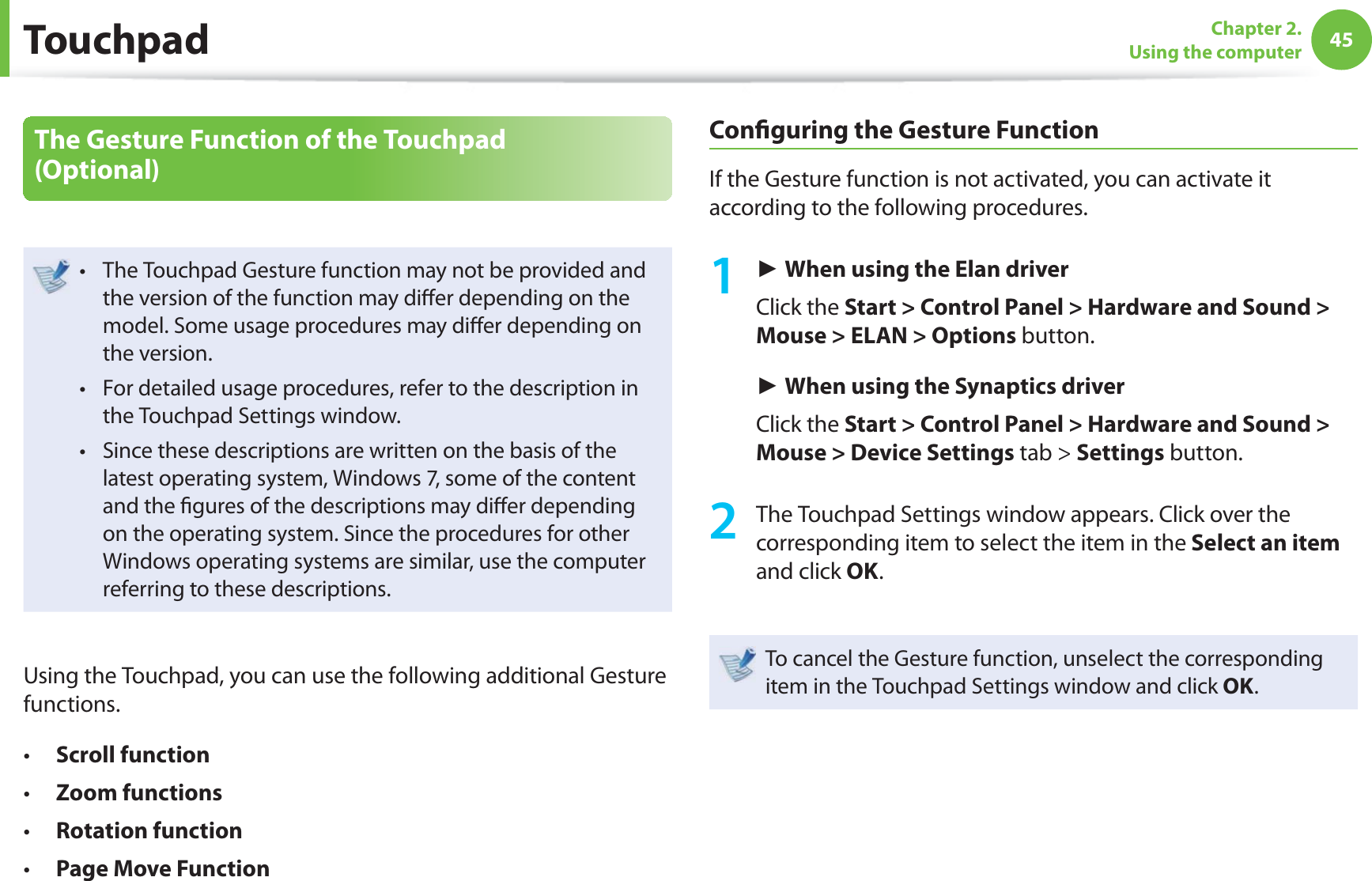 45Chapter 2. Using the computerThe Gesture Function of the Touchpad (Optional)The Touchpad Gesture function may not be provided and t the version of the function may diff er depending on the model. Some usage procedures may diff er depending on the version.For detailed usage procedures, refer to the description in t the Touchpad Settings window.Since these descriptions are written on the basis of the t latest operating system, Windows 7, some of the content and the fi gures of the descriptions may diff er depending on the operating system. Since the procedures for other Windows operating systems are similar, use the computer referring to these descriptions.Using the Touchpad, you can use the following additional Gesture functions.Scroll functiont Zoom functionst Rotation function t Page Move Functiont Confi guring the Gesture FunctionIf the Gesture function is not activated, you can activate it according to the following procedures.1 ► When using the Elan driver Click the Start > Control Panel > Hardware and Sound > Mouse > ELAN > Options button.► When using the Synaptics driverClick the Start > Control Panel > Hardware and Sound > Mouse > Device Settings tab > Settings button.2 The Touchpad Settings window appears. Click over the corresponding item to select the item in the Select an item and click OK.To cancel the Gesture function, unselect the corresponding item in the Touchpad Settings window and click OK.Touchpad