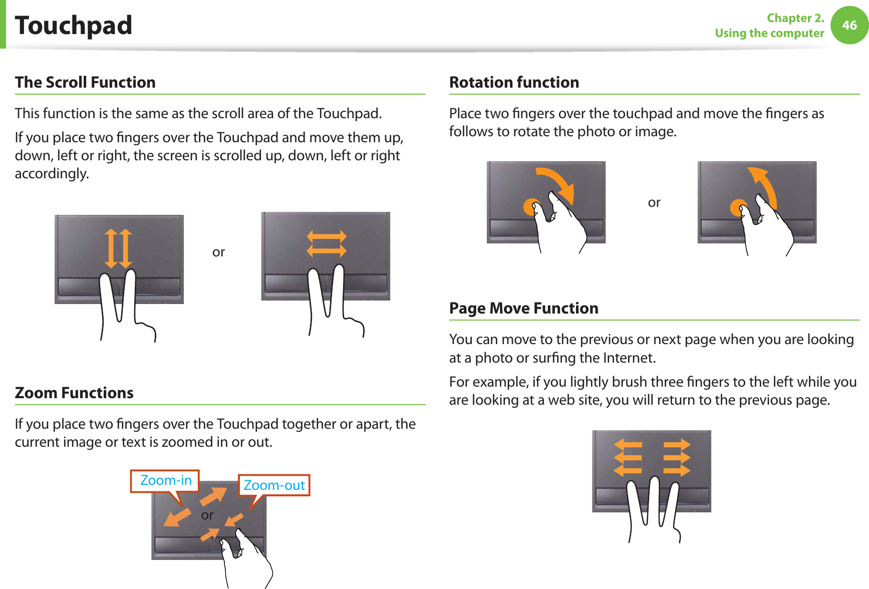 46Chapter 2. Using the computerThe Scroll FunctionThis function is the same as the scroll area of the Touchpad.If you place two fingers over the Touchpad and move them up, down, left or right, the screen is scrolled up, down, left or right accordingly.orZoom FunctionsIf you place two fingers over the Touchpad together or apart, the current image or text is zoomed in or out.Zoom-outZoom-inorRotation functionPlace two fingers over the touchpad and move the fingers as follows to rotate the photo or image.orPage Move FunctionYou can move to the previous or next page when you are looking at a photo or surfing the Internet.For example, if you lightly brush three fingers to the left while you are looking at a web site, you will return to the previous page.Touchpad