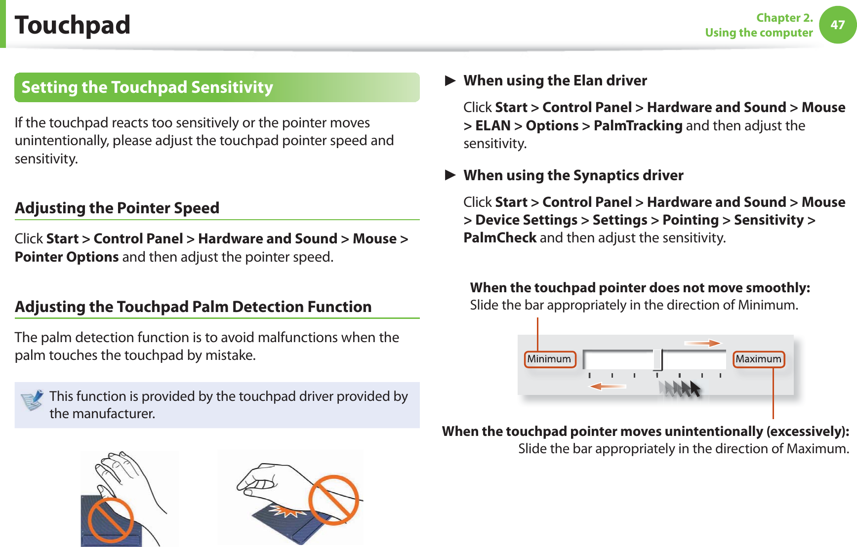 47Chapter 2. Using the computerTouchpadSetting the Touchpad SensitivityIf the touchpad reacts too sensitively or the pointer moves unintentionally, please adjust the touchpad pointer speed and sensitivity.Adjusting the Pointer SpeedClick Start > Control Panel > Hardware and Sound > Mouse > Pointer Options and then adjust the pointer speed.Adjusting the Touchpad Palm Detection FunctionThe palm detection function is to avoid malfunctions when the palm touches the touchpad by mistake.This function is provided by the touchpad driver provided by the manufacturer.► When using the Elan driver Click Start > Control Panel > Hardware and Sound > Mouse > ELAN > Options > PalmTracking and then adjust the sensitivity.► When using the Synaptics driver Click Start > Control Panel > Hardware and Sound > Mouse > Device Settings > Settings > Pointing > Sensitivity > PalmCheck and then adjust the sensitivity.Minimum MaximumWhen the touchpad pointer moves unintentionally (excessively): Slide the bar appropriately in the direction of Maximum.When the touchpad pointer does not move smoothly: Slide the bar appropriately in the direction of Minimum.