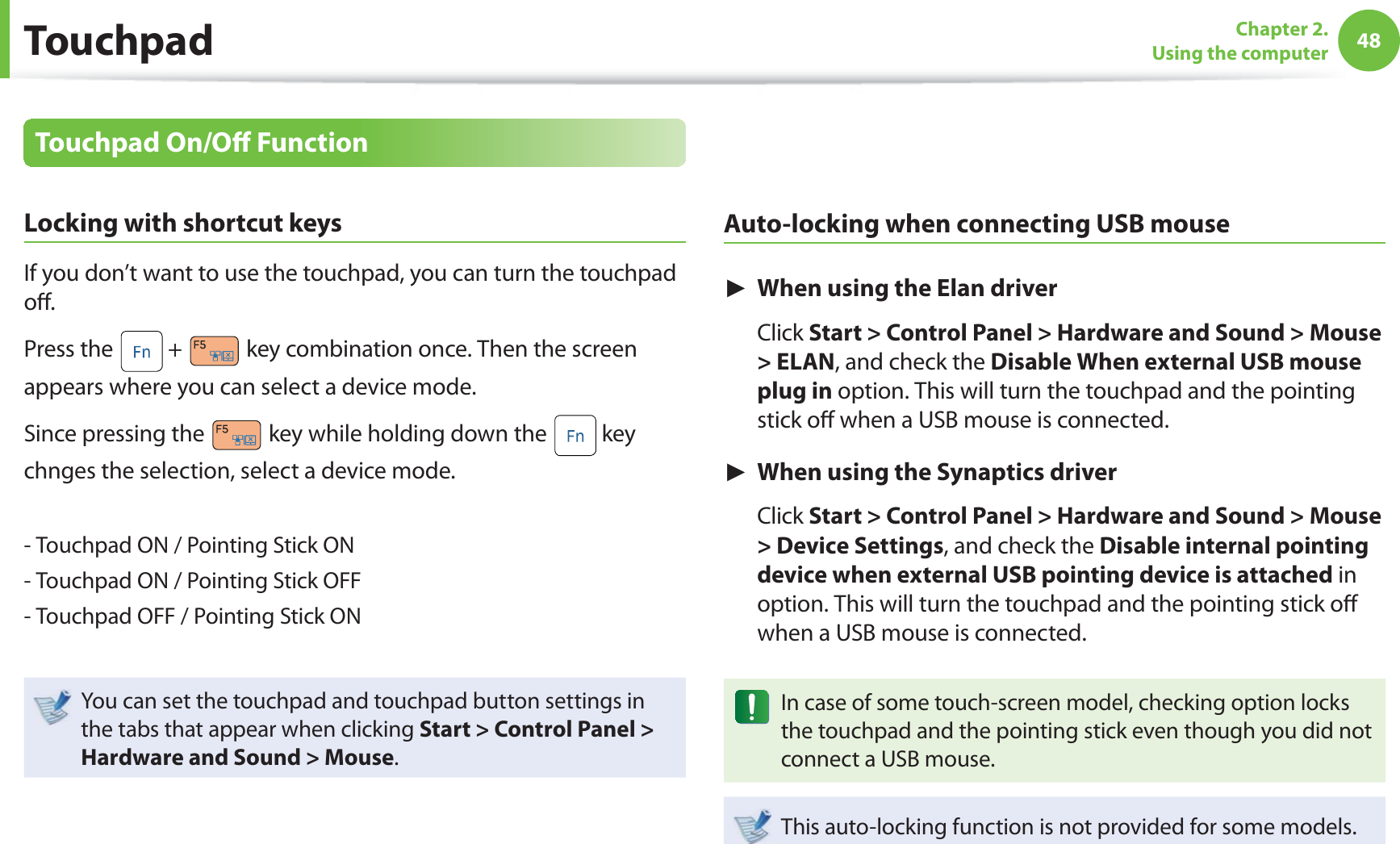 48Chapter 2. Using the computerTouchpadTouchpad On/Off FunctionLocking with shortcut keysIf you don’t want to use the touchpad, you can turn the touchpad off . Press the + key combination once. Then the screen appears where you can select a device mode. Since pressing the key while holding down the key chnges the selection, select a device mode.- Touchpad ON / Pointing Stick ON- Touchpad ON / Pointing Stick OFF- Touchpad OFF / Pointing Stick ONYou can set the touchpad and touchpad button settings in the tabs that appear when clicking Start > Control Panel > Hardware and Sound > Mouse.Auto-locking when connecting USB mouse► When using the Elan driver Click Start > Control Panel > Hardware and Sound > Mouse > ELAN, and check the Disable When external USB mouse plug in option. This will turn the touchpad and the pointing stick off when a USB mouse is connected. ► When using the Synaptics driver Click Start > Control Panel > Hardware and Sound > Mouse > Device Settings, and check the Disable internal pointing device when external USB pointing device is attached in option. This will turn the touchpad and the pointing stick off when a USB mouse is connected. In case of some touch-screen model, checking option locks the touchpad and the pointing stick even though you did not connect a USB mouse. This auto-locking function is not provided for some models.