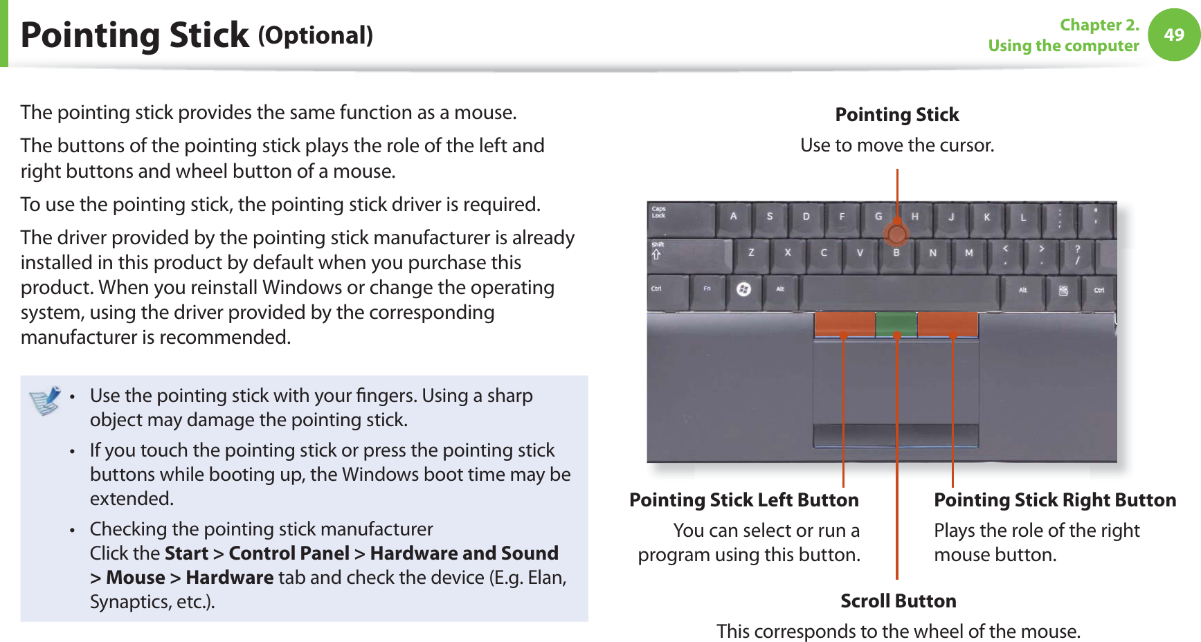 49Chapter 2. Using the computerPointing Stick (Optional)The pointing stick provides the same function as a mouse.The buttons of the pointing stick plays the role of the left and right buttons and wheel button of a mouse. To use the pointing stick, the pointing stick driver is required.The driver provided by the pointing stick manufacturer is already installed in this product by default when you purchase this product. When you reinstall Windows or change the operating system, using the driver provided by the corresponding manufacturer is recommended. Use the pointing stick with your fi ngers. Using a sharp t object may damage the pointing stick. If you touch the pointing stick or press the pointing stick t buttons while booting up, the Windows boot time may be extended. Checking the pointing stick manufacturert Click the Start > Control Panel > Hardware and Sound > Mouse > Hardware tab and check the device (E.g. Elan, Synaptics, etc.).Pointing Stick Use to move the cursor.Pointing Stick Left ButtonYou can select or run a program using this button. Pointing Stick Right ButtonPlays the role of the right mouse button.Scroll ButtonThis corresponds to the wheel of the mouse.