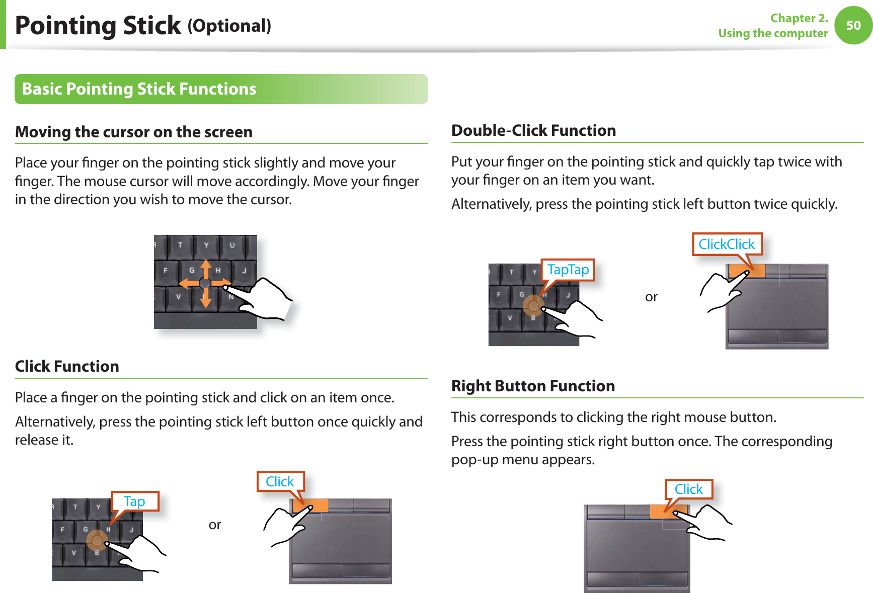 50Chapter 2. Using the computerPointing Stick (Optional)Basic Pointing Stick FunctionsMoving the cursor on the screen Place your fi nger on the pointing stick slightly and move your fi nger. The mouse cursor will move accordingly. Move your fi nger in the direction you wish to move the cursor.Click Function Place a fi nger on the pointing stick and click on an item once. Alternatively, press the pointing stick left button once quickly and release it.TapClickorDouble-Click FunctionPut your fi nger on the pointing stick and quickly tap twice with your fi nger on an item you want.Alternatively, press the pointing stick left button twice quickly.orClickClickTapTapRight Button FunctionThis corresponds to clicking the right mouse button.Press the pointing stick right button once. The corresponding pop-up menu appears.Click