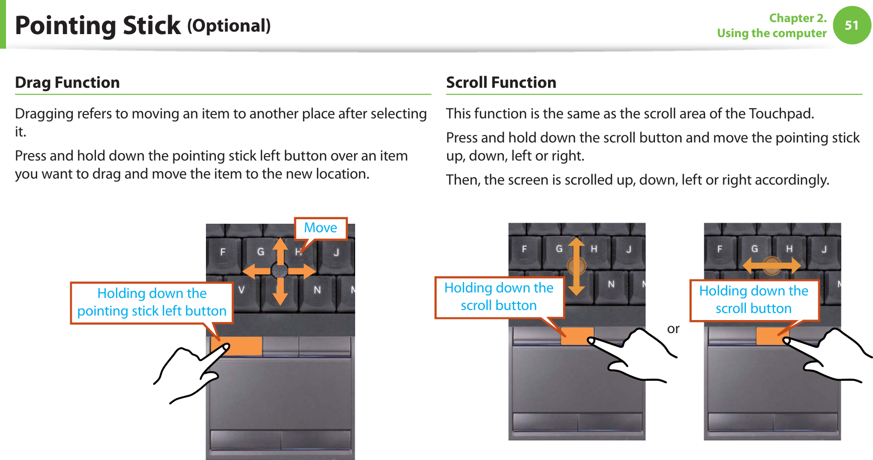 51Chapter 2. Using the computerDrag FunctionDragging refers to moving an item to another place after selecting it.Press and hold down the pointing stick left button over an item you want to drag and move the item to the new location.Holding down the pointing stick left buttonMoveScroll Function This function is the same as the scroll area of the Touchpad.Press and hold down the scroll button and move the pointing stick up, down, left or right.Then, the screen is scrolled up, down, left or right accordingly.orHolding down the scroll button Holding down the scroll buttonPointing Stick (Optional)