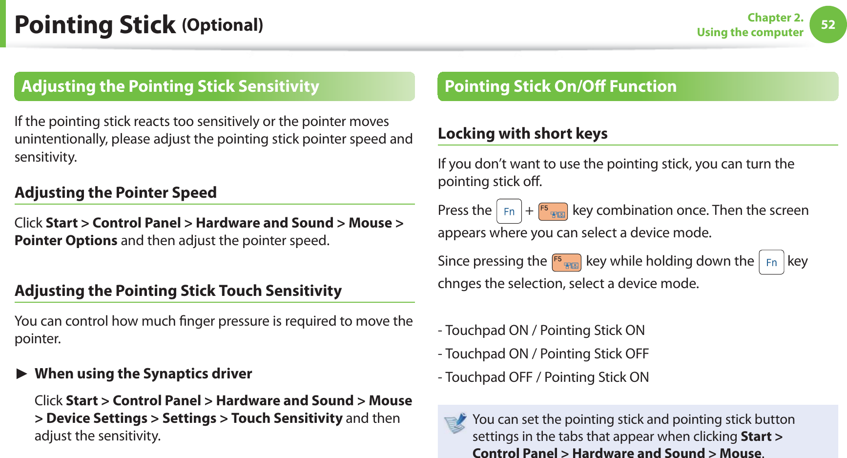 52Chapter 2. Using the computerPointing Stick (Optional)Adjusting the Pointing Stick SensitivityIf the pointing stick reacts too sensitively or the pointer moves unintentionally, please adjust the pointing stick pointer speed and sensitivity.Adjusting the Pointer Speed Click Start > Control Panel > Hardware and Sound > Mouse > Pointer Options and then adjust the pointer speed.Adjusting the Pointing Stick Touch SensitivityYou can control how much fi nger pressure is required to move the pointer. ► When using the Synaptics driver Click Start > Control Panel > Hardware and Sound > Mouse > Device Settings > Settings > Touch Sensitivity and then adjust the sensitivity.Pointing Stick On/Off FunctionLocking with short keys If you don’t want to use the pointing stick, you can turn the pointing stick off . Press the + key combination once. Then the screen appears where you can select a device mode. Since pressing the key while holding down the key chnges the selection, select a device mode. - Touchpad ON / Pointing Stick ON- Touchpad ON / Pointing Stick OFF- Touchpad OFF / Pointing Stick ONYou can set the pointing stick and pointing stick button settings in the tabs that appear when clicking Start > Control Panel > Hardware and Sound > Mouse.