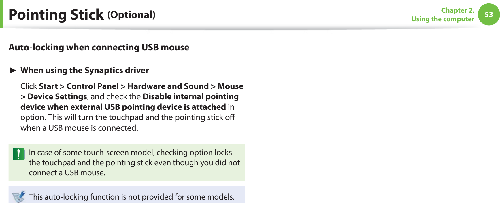 53Chapter 2. Using the computerPointing Stick (Optional)Auto-locking when connecting USB mouse► When using the Synaptics driver Click Start > Control Panel > Hardware and Sound > Mouse > Device Settings, and check the Disable internal pointing device when external USB pointing device is attached in option. This will turn the touchpad and the pointing stick off when a USB mouse is connected. In case of some touch-screen model, checking option locks the touchpad and the pointing stick even though you did not connect a USB mouse. This auto-locking function is not provided for some models.