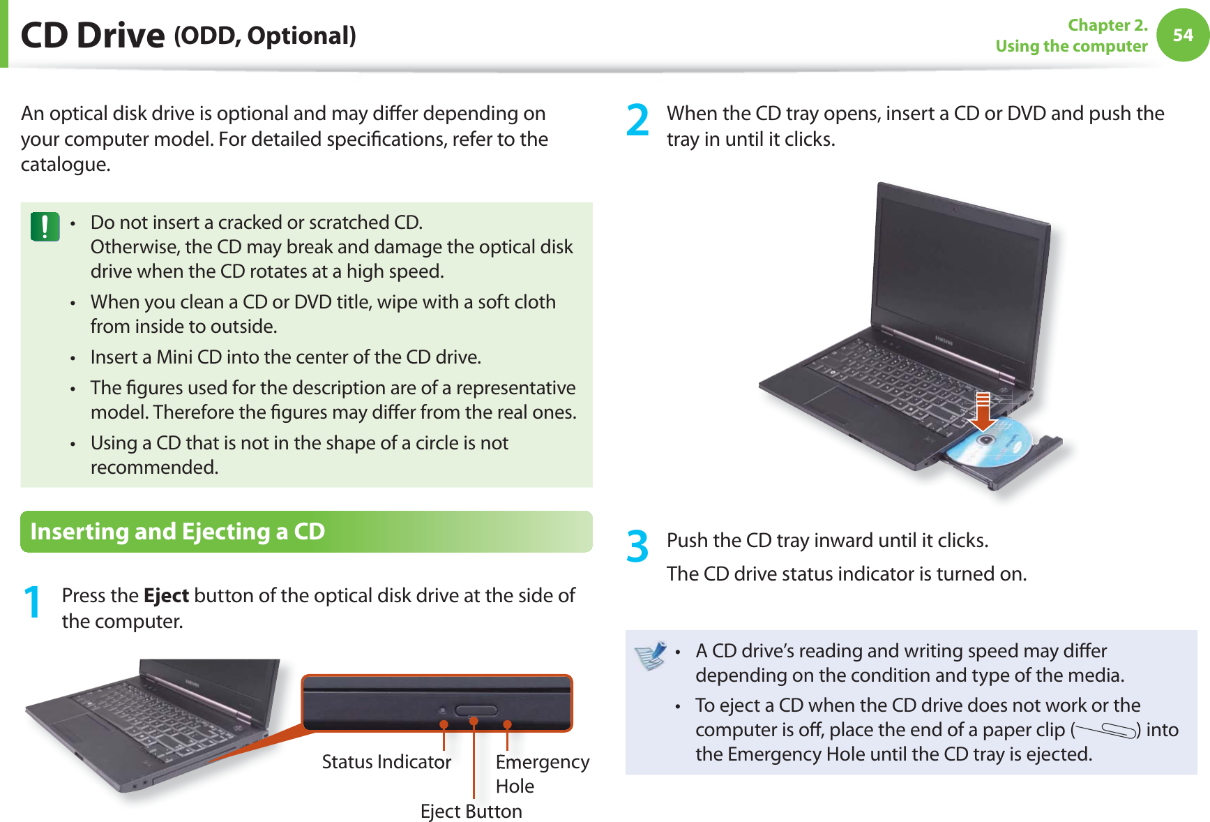 54Chapter 2. Using the computer CD Drive (ODD, Optional)An optical disk drive is optional and may diff er depending on your computer model. For detailed specifi cations, refer to the catalogue.Do not insert a cracked or scratched CD.t Otherwise, the CD may break and damage the optical disk drive when the CD rotates at a high speed.When you clean a CD or DVD title, wipe with a soft cloth t from inside to outside.Insert a Mini CD into the center of the CD drive.t The fi gures used for the description are of a representative t model. Therefore the fi gures may diff er from the real ones.Using a CD that is not in the shape of a circle is not t recommended.Inserting and Ejecting a CD1 Press the Eject button of the optical disk drive at the side of the computer.Emergency HoleEject ButtonStatus Indicator2 When the CD tray opens, insert a CD or DVD and push the tray in until it clicks.3 Push the CD tray inward until it clicks.The CD drive status indicator is turned on.A CD drive’s reading and writing speed may diff er t depending on the condition and type of the media.To eject a CD when the CD drive does not work or the t computer is off , place the end of a paper clip ( ) into the Emergency Hole until the CD tray is ejected.
