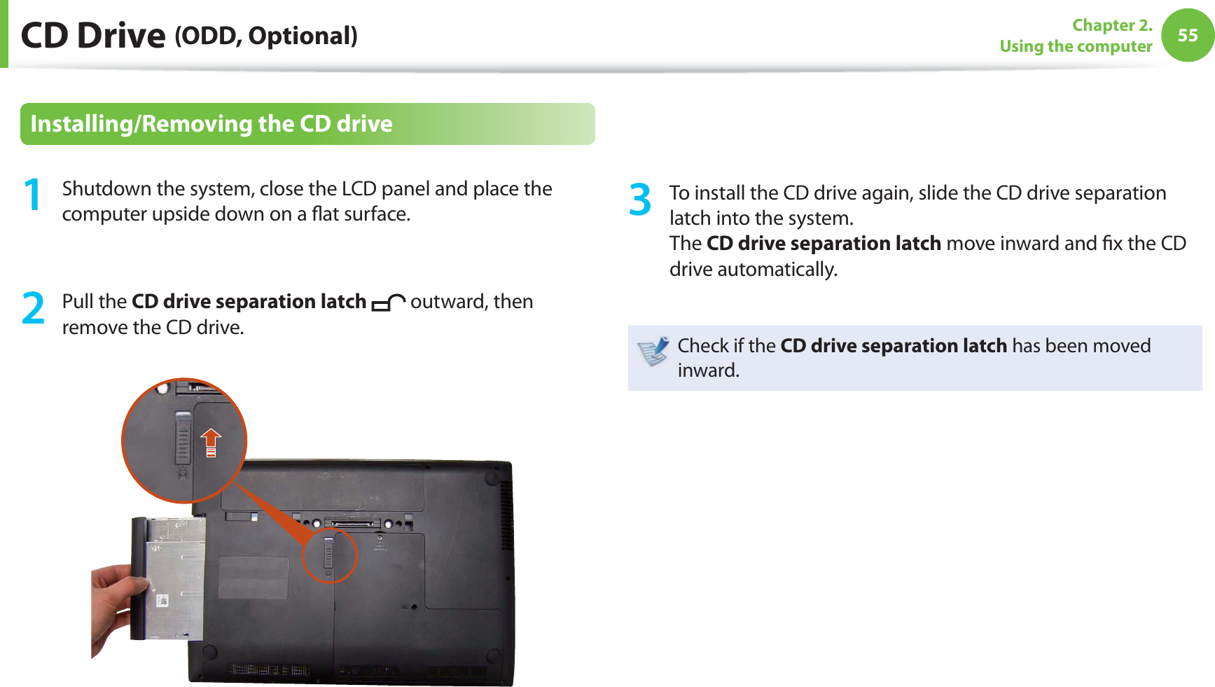 55Chapter 2. Using the computer CD Drive (ODD, Optional)Installing/Removing the CD drive1 Shutdown the system, close the LCD panel and place the computer upside down on a fl at surface.2 Pull the CD drive separation latch outward, then remove the CD drive.3 To install the CD drive again, slide the CD drive separation latch into the system. The CD drive separation latch move inward and fi x the CD drive automatically.Check if the CD drive separation latch has been moved inward.