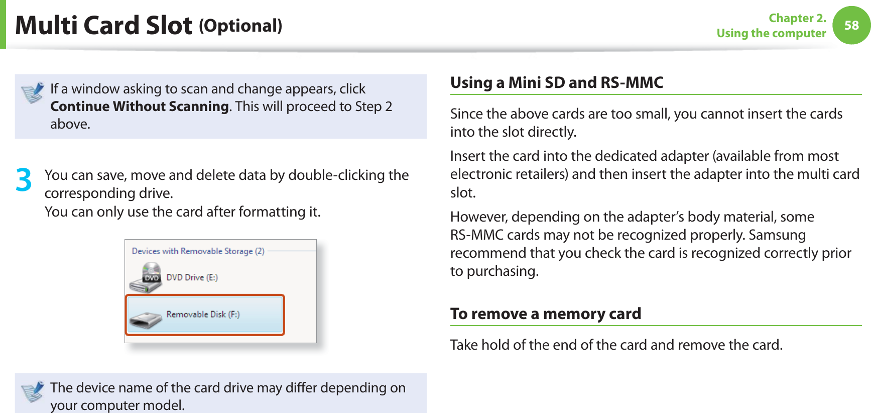 58Chapter 2. Using the computerMulti Card Slot (Optional)If a window asking to scan and change appears, click Continue Without Scanning. This will proceed to Step 2 above.3 You can save, move and delete data by double-clicking the corresponding drive.You can only use the card after formatting it.The device name of the card drive may diff er depending on your computer model.Using a Mini SD and RS-MMCSince the above cards are too small, you cannot insert the cards into the slot directly.Insert the card into the dedicated adapter (available from most electronic retailers) and then insert the adapter into the multi card slot.However, depending on the adapter’s body material, some RS-MMC cards may not be recognized properly. Samsung recommend that you check the card is recognized correctly prior to purchasing.To remove a memory cardTake hold of the end of the card and remove the card.
