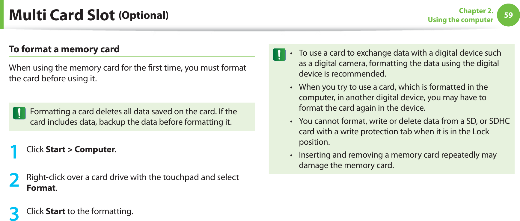 59Chapter 2. Using the computerMulti Card Slot (Optional)To format a memory cardWhen using the memory card for the first time, you must format the card before using it.Formatting a card deletes all data saved on the card. If the card includes data, backup the data before formatting it.1 Click Start > Computer.2 Right-click over a card drive with the touchpad and select Format.3 Click Start to the formatting.To use a card to exchange data with a digital device such t as a digital camera, formatting the data using the digital device is recommended.When you try to use a card, which is formatted in the t computer, in another digital device, you may have to format the card again in the device.You cannot format, write or delete data from a SD, or SDHC t card with a write protection tab when it is in the Lock position.Inserting and removing a memory card repeatedly may t damage the memory card.