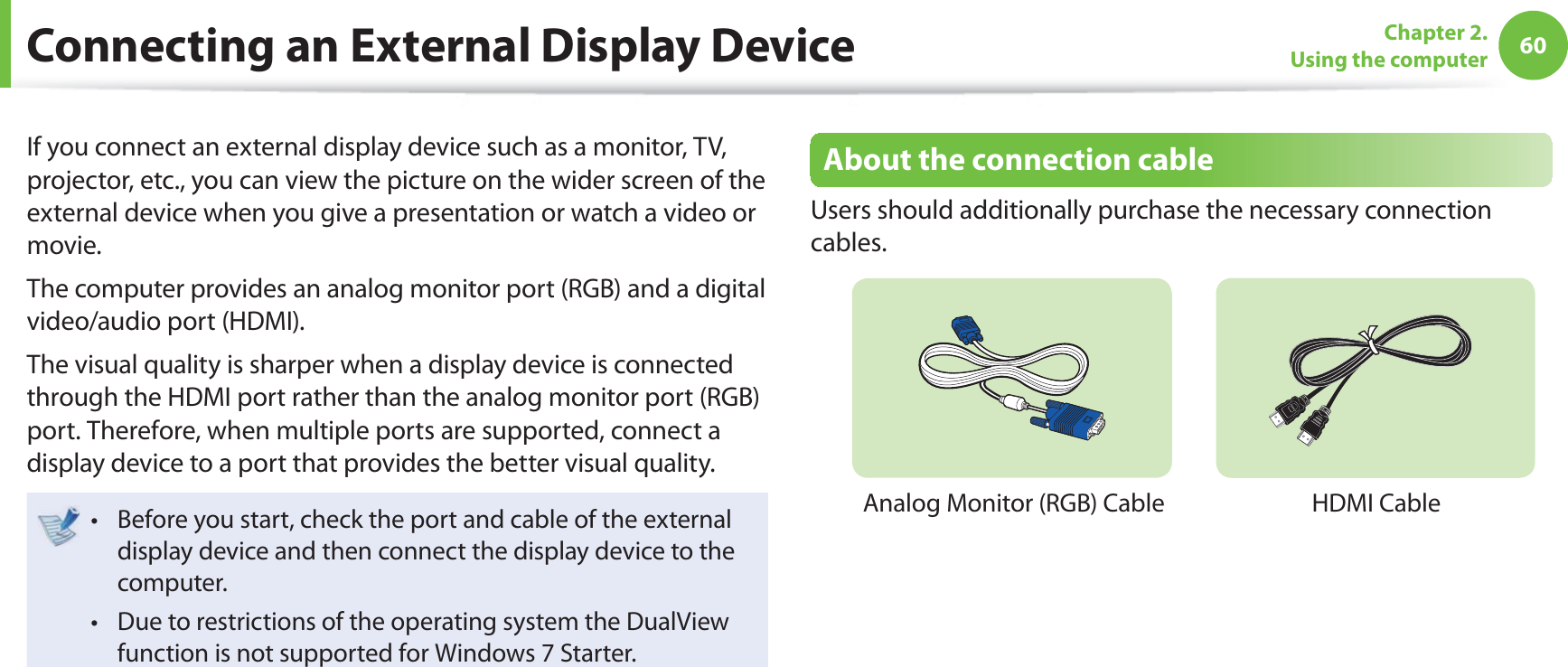 60Chapter 2. Using the computerConnecting an External Display DeviceIf you connect an external display device such as a monitor, TV, projector, etc., you can view the picture on the wider screen of the external device when you give a presentation or watch a video or movie.The computer provides an analog monitor port (RGB) and a digital video/audio port (HDMI).The visual quality is sharper when a display device is connected through the HDMI port rather than the analog monitor port (RGB) port. Therefore, when multiple ports are supported, connect a display device to a port that provides the better visual quality.Before you start, check the port and cable of the external t display device and then connect the display device to the computer.Due to restrictions of the operating system the DualView t function is not supported for Windows 7 Starter.About the connection cableUsers should additionally purchase the necessary connection cables.Analog Monitor (RGB) CableHDMI Cable