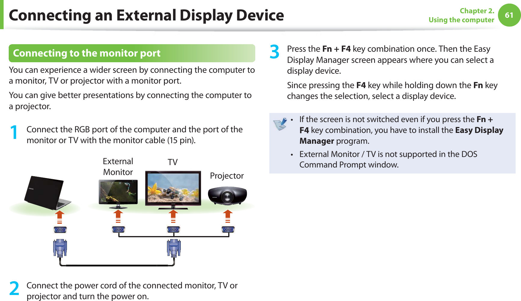 61Chapter 2. Using the computer Connecting to the monitor portYou can experience a wider screen by connecting the computer to a monitor, TV or projector with a monitor port.You can give better presentations by connecting the computer to a projector.1 Connect the RGB port of the computer and the port of the monitor or TV with the monitor cable (15 pin).External MonitorTVProjector2 Connect the power cord of the connected monitor, TV or projector and turn the power on.3 Press the Fn + F4 key combination once. Then the Easy Display Manager screen appears where you can select a display device.Since pressing the F4 key while holding down the Fn key changes the selection, select a display device.If the screen is not switched even if you press the t Fn + F4 key combination, you have to install the Easy Display Manager program.External Monitor / TV is not supported in the DOS t Command Prompt window.Connecting an External Display Device