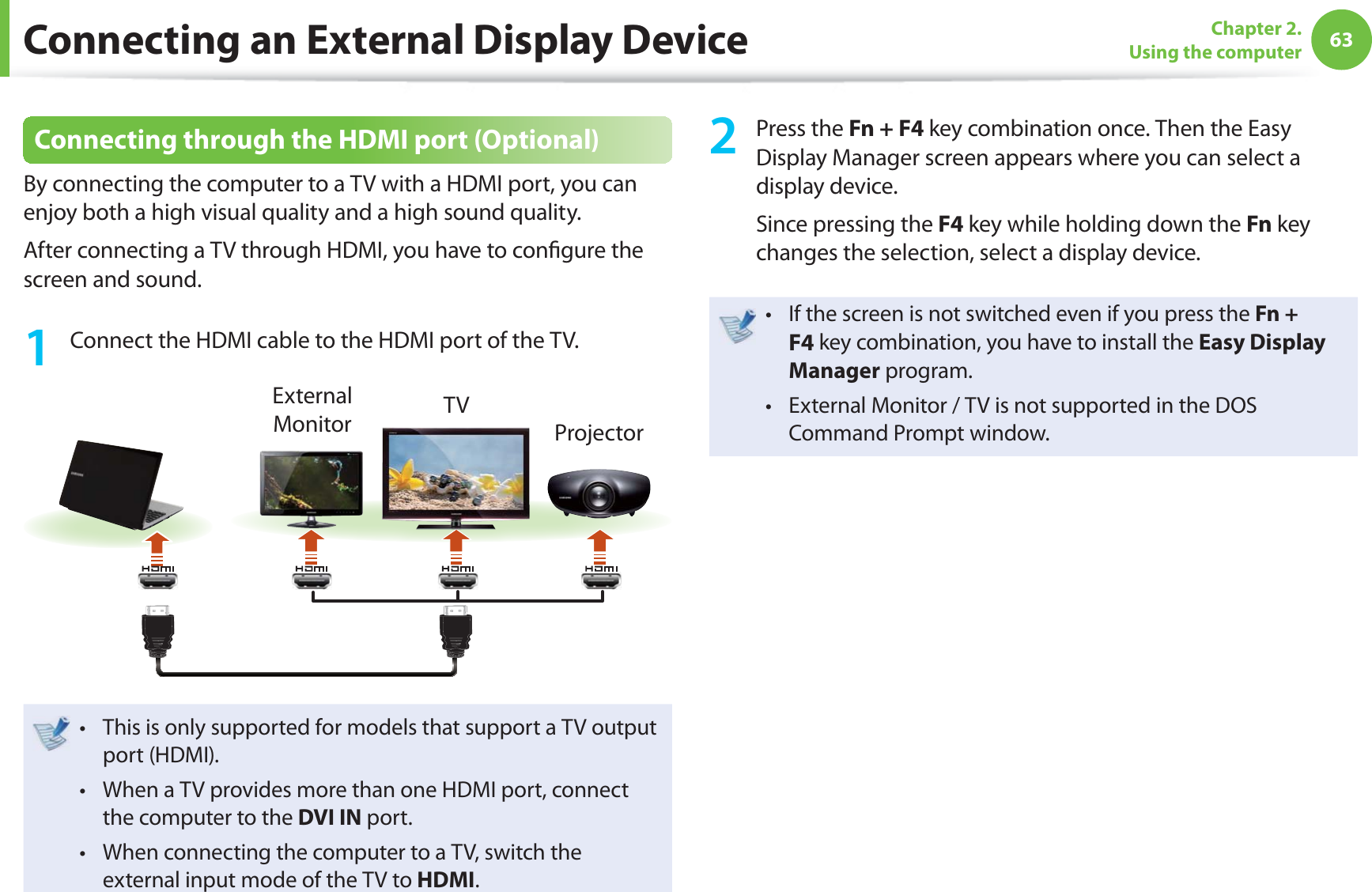 63Chapter 2. Using the computerConnecting an External Display DeviceConnecting through the HDMI port (Optional)By connecting the computer to a TV with a HDMI port, you can enjoy both a high visual quality and a high sound quality.After connecting a TV through HDMI, you have to confi gure the screen and sound.1 Connect the HDMI cable to the HDMI port of the TV.External Monitor TVProjectorThis is only supported for models that support a TV output t port (HDMI).When a TV provides more than one HDMI port, connect t the computer to the DVI IN port.When connecting the computer to a TV, switch the t external input mode of the TV to HDMI.2 Press the Fn + F4 key combination once. Then the Easy Display Manager screen appears where you can select a display device.Since pressing the F4 key while holding down the Fn key changes the selection, select a display device.If the screen is not switched even if you press the t Fn + F4 key combination, you have to install the Easy Display Manager program.External Monitor / TV is not supported in the DOS t Command Prompt window.