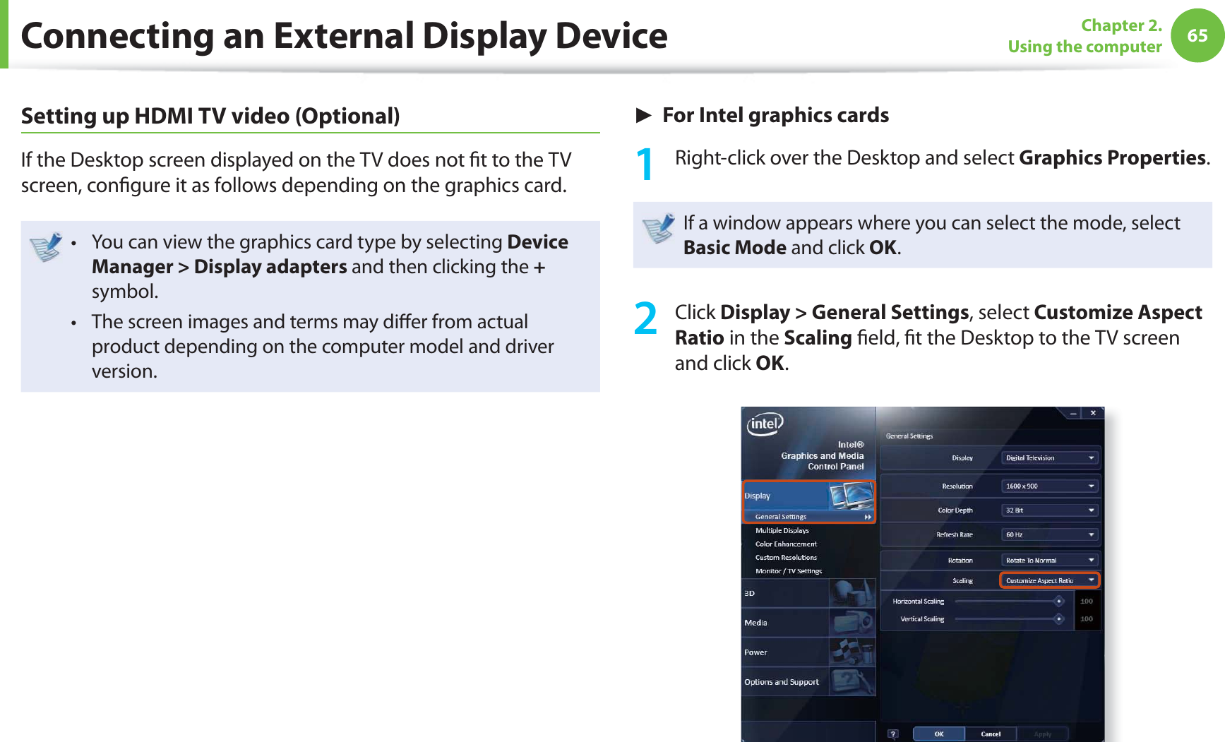 65Chapter 2. Using the computerSetting up HDMI TV video (Optional)If the Desktop screen displayed on the TV does not fi t to the TV screen, confi gure it as follows depending on the graphics card.You can view the graphics card type by selecting t Device Manager > Display adapters and then clicking the + symbol.The screen images and terms may diff er from actual t product depending on the computer model and driver version.► For Intel graphics cards1 Right-click over the Desktop and select Graphics Properties.If a window appears where you can select the mode, select Basic Mode and click OK.2 Click Display > General Settings, select Customize Aspect Ratio in the Scaling fi eld, fi t the Desktop to the TV screen and click OK.Connecting an External Display Device
