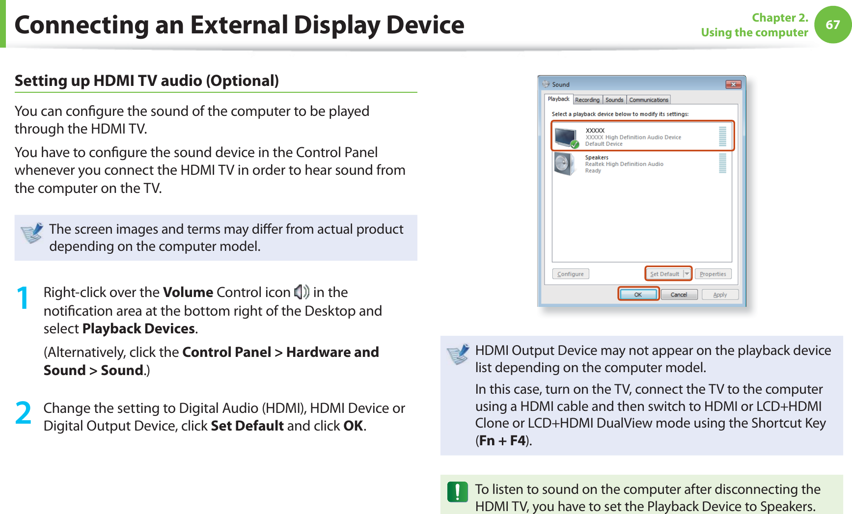 67Chapter 2. Using the computerConnecting an External Display DeviceSetting up HDMI TV audio (Optional)You can confi gure the sound of the computer to be played through the HDMI TV. You have to confi gure the sound device in the Control Panel whenever you connect the HDMI TV in order to hear sound from the computer on the TV.The screen images and terms may diff er from actual product depending on the computer model.1 Right-click over the Volume Control icon in the notifi cation area at the bottom right of the Desktop and select Playback Devices.(Alternatively, click the Control Panel > Hardware and Sound > Sound.)2 Change the setting to Digital Audio (HDMI), HDMI Device or Digital Output Device, click Set Default and click OK.HDMI Output Device may not appear on the playback device list depending on the computer model. In this case, turn on the TV, connect the TV to the computer using a HDMI cable and then switch to HDMI or LCD+HDMI Clone or LCD+HDMI DualView mode using the Shortcut Key (Fn + F4).To listen to sound on the computer after disconnecting the HDMI TV, you have to set the Playback Device to Speakers.