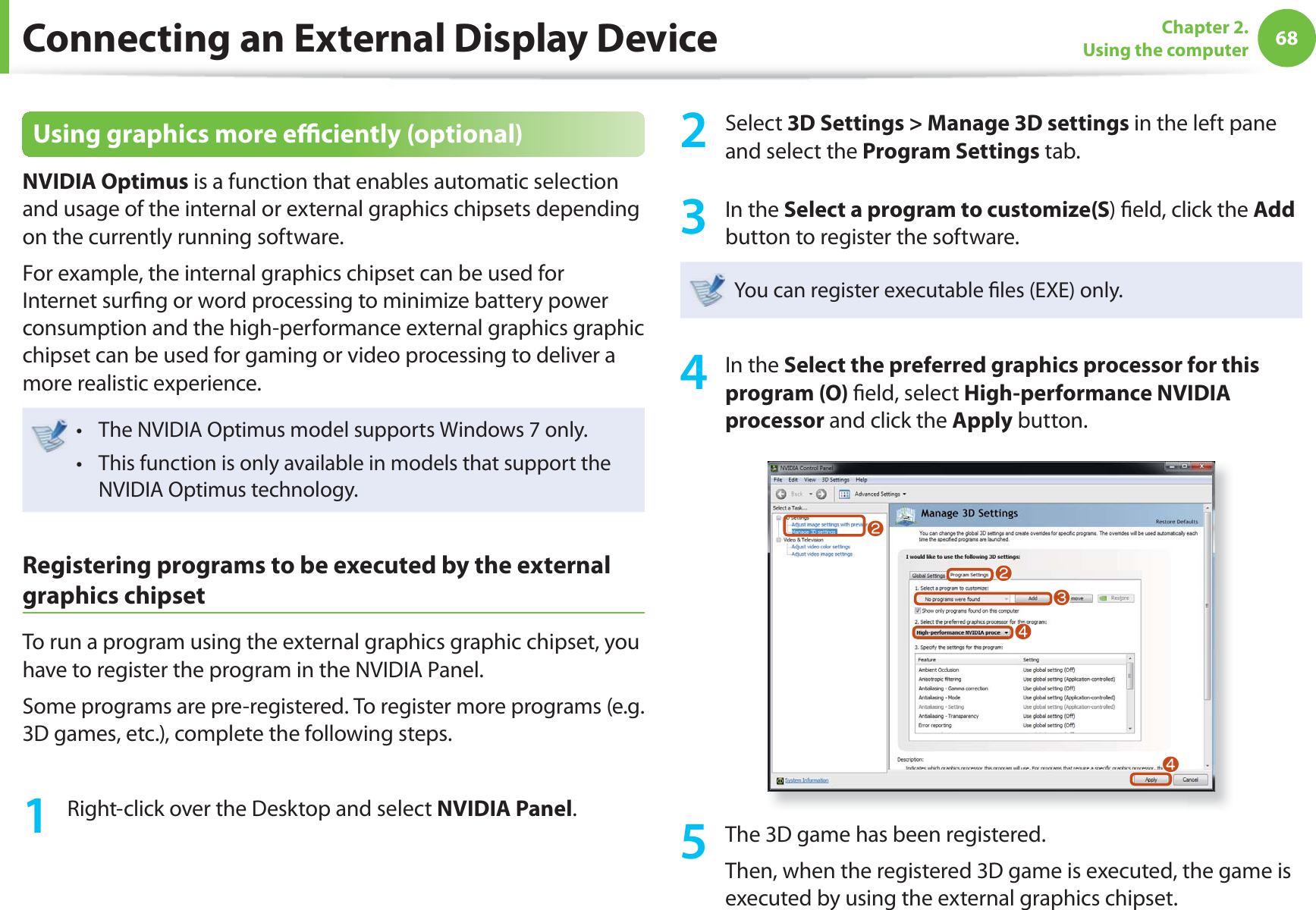 68Chapter 2. Using the computerConnecting an External Display DeviceUsing graphics more effi ciently (optional) NVIDIA Optimus is a function that enables automatic selection and usage of the internal or external graphics chipsets depending on the currently running software.For example, the internal graphics chipset can be used for Internet surfi ng or word processing to minimize battery power consumption and the high-performance external graphics graphic chipset can be used for gaming or video processing to deliver a more realistic experience.The NVIDIA Optimus model supports Windows 7 only.t This function is only available in models that support the t NVIDIA Optimus technology.Registering programs to be executed by the external graphics chipsetTo run a program using the external graphics graphic chipset, you have to register the program in the NVIDIA Panel.Some programs are pre-registered. To register more programs (e.g. 3D games, etc.), complete the following steps.1 Right-click over the Desktop and select NVIDIA Panel.2 Select 3D Settings > Manage 3D settings in the left pane and select the Program Settings tab.3 In the Select a program to customize(S) fi eld, click the Add button to register the software. You can register executable fi les (EXE) only.4 In the Select the preferred graphics processor for this program (O) fi eld, select High-performance NVIDIA processor and click the Apply button.llWjj5 The 3D game has been registered.Then, when the registered 3D game is executed, the game is executed by using the external graphics chipset.