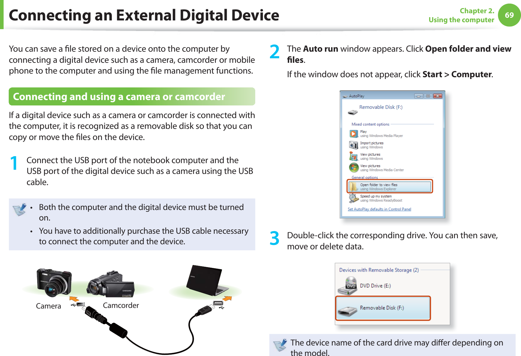69Chapter 2. Using the computerConnecting an External Digital DeviceYou can save a fi le stored on a device onto the computer by connecting a digital device such as a camera, camcorder or mobile phone to the computer and using the fi le management functions.Connecting and using a camera or camcorderIf a digital device such as a camera or camcorder is connected with the computer, it is recognized as a removable disk so that you can copy or move the fi les on the device.1 Connect the USB port of the notebook computer and the USB port of the digital device such as a camera using the USB cable.Both the computer and the digital device must be turned t on. You have to additionally purchase the USB cable necessary t to connect the computer and the device.Camera Camcorder2 The Auto run window appears. Click Open folder and view fi les.If the window does not appear, click Start > Computer.3 Double-click the corresponding drive. You can then save, move or delete data.The device name of the card drive may diff er depending on the model.