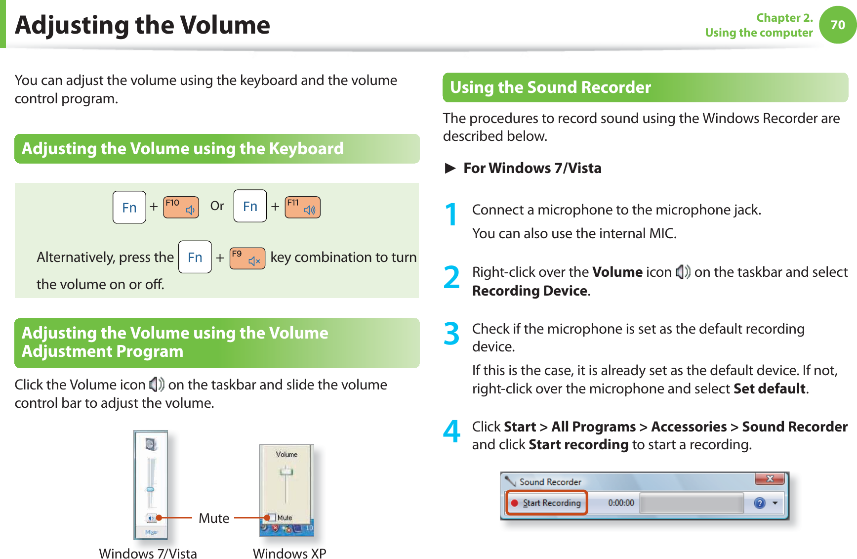 70Chapter 2. Using the computer Adjusting the VolumeYou can adjust the volume using the keyboard and the volume control program.Adjusting the Volume using the Keyboard + Or + Alternatively, press the + key combination to turn the volume on or off .Adjusting the Volume using the Volume Adjustment ProgramClick the Volume icon on the taskbar and slide the volume control bar to adjust the volume.MuteWindows XPWindows 7/VistaUsing the Sound RecorderThe procedures to record sound using the Windows Recorder are described below.► For Windows 7/Vista1 Connect a microphone to the microphone jack.You can also use the internal MIC.2 Right-click over the Volume icon on the taskbar and select Recording Device.3 Check if the microphone is set as the default recording device.If this is the case, it is already set as the default device. If not, right-click over the microphone and select Set default.4 Click Start > All Programs > Accessories > Sound Recorder and click Start recording to start a recording.