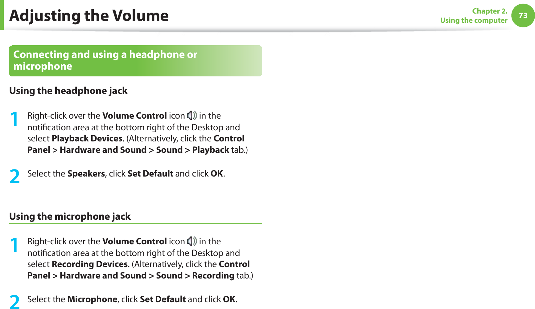 73Chapter 2. Using the computerAdjusting the VolumeConnecting and using a headphone or microphoneUsing the headphone jack1 Right-click over the Volume Control icon in the notification area at the bottom right of the Desktop and select Playback Devices. (Alternatively, click the Control Panel > Hardware and Sound > Sound > Playback tab.)2 Select the Speakers, click Set Default and click OK. Using the microphone jack1 Right-click over the Volume Control icon in the notification area at the bottom right of the Desktop and select Recording Devices. (Alternatively, click the Control Panel > Hardware and Sound > Sound > Recording tab.)2 Select the Microphone, click Set Default and click OK.