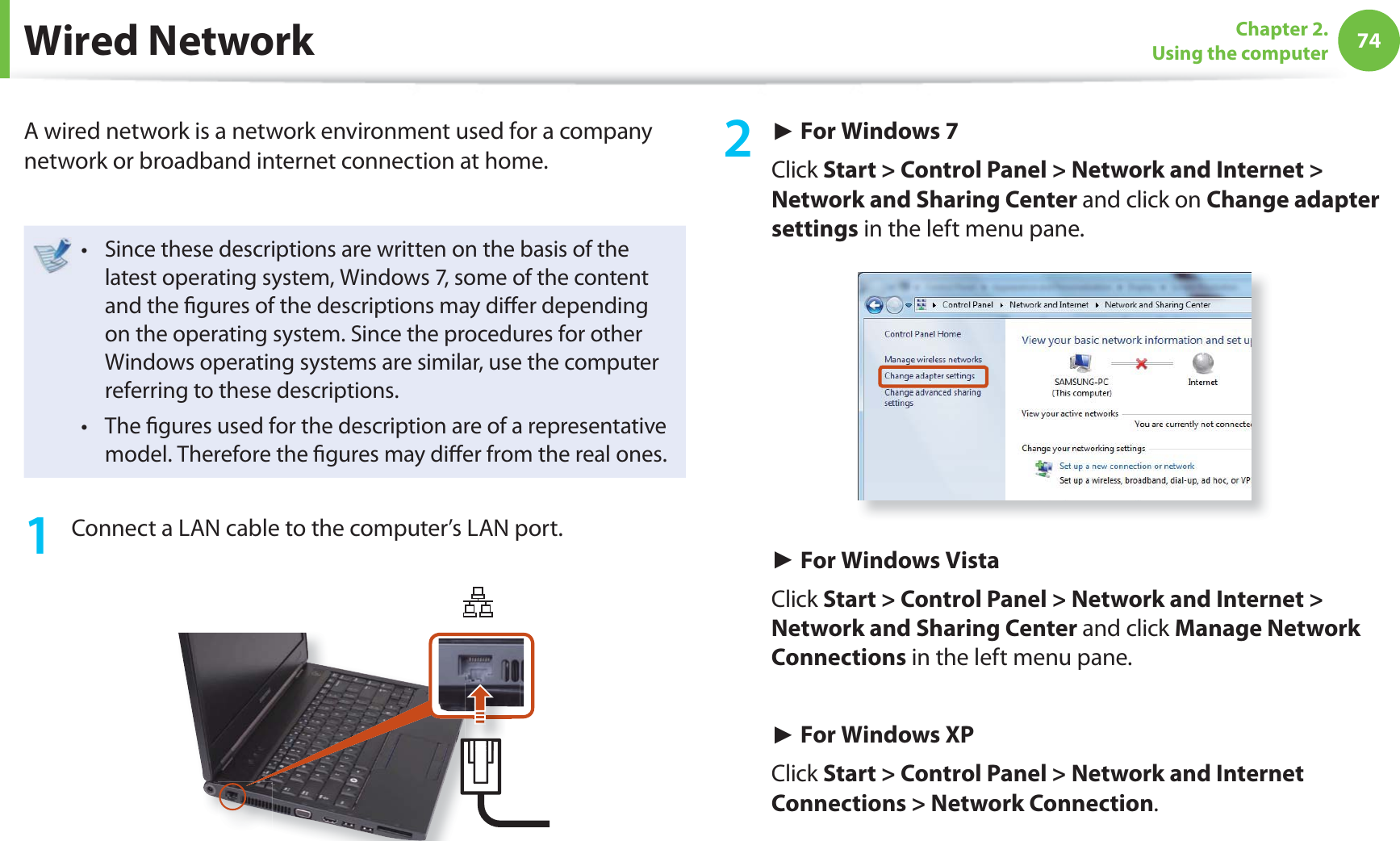 74Chapter 2. Using the computer Wired NetworkA wired network is a network environment used for a company network or broadband internet connection at home.Since these descriptions are written on the basis of the t latest operating system, Windows 7, some of the content and the fi gures of the descriptions may diff er depending on the operating system. Since the procedures for other Windows operating systems are similar, use the computer referring to these descriptions.The fi gures used for the description are of a representative t model. Therefore the fi gures may diff er from the real ones.1 Connect a LAN cable to the computer’s LAN port.2 ► For Windows 7Click Start > Control Panel > Network and Internet > Network and Sharing Center and click on Change adapter settings in the left menu pane.► For Windows VistaClick Start > Control Panel > Network and Internet > Network and Sharing Center and click Manage Network Connections in the left menu pane.► For Windows XPClick Start > Control Panel > Network and Internet Connections > Network Connection.