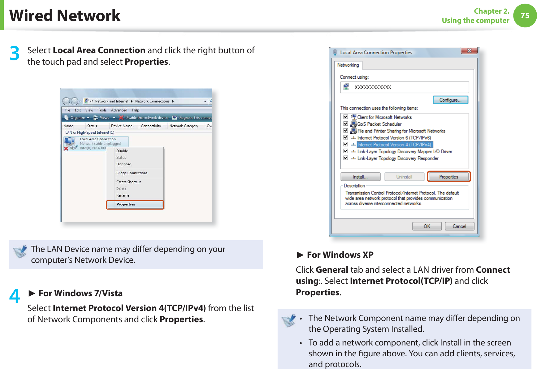 75Chapter 2. Using the computer3 Select Local Area Connection and click the right button of the touch pad and select Properties.The LAN Device name may diff er depending on your computer’s Network Device.4 ► For Windows 7/VistaSelect Internet Protocol Version 4(TCP/IPv4) from the list of Network Components and click Properties.► For Windows XPClick General tab and select a LAN driver from Connect using:. Select Internet Protocol(TCP/IP) and click Properties.The Network Component name may diff er depending on t the Operating System Installed.To add a network component, click Install in the screen t shown in the fi gure above. You can add clients, services, and protocols.Wired Network