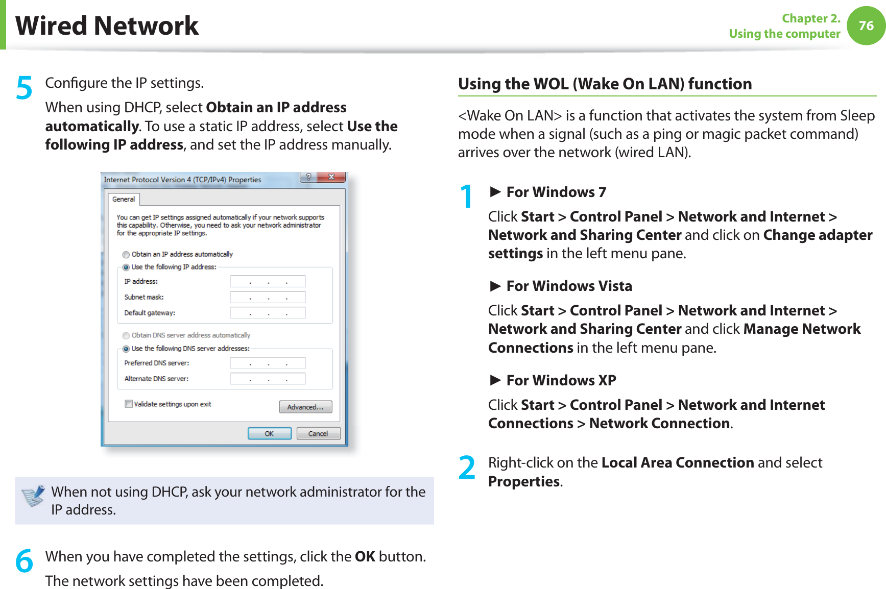 76Chapter 2. Using the computerWired Network5 Confi gure the IP settings.When using DHCP, select Obtain an IP address automatically. To use a static IP address, select Use the following IP address, and set the IP address manually.When not using DHCP, ask your network administrator for the IP address.6 When you have completed the settings, click the OK button.The network settings have been completed.Using the WOL (Wake On LAN) function<Wake On LAN> is a function that activates the system from Sleep mode when a signal (such as a ping or magic packet command) arrives over the network (wired LAN).1 ► For Windows 7Click Start > Control Panel > Network and Internet > Network and Sharing Center and click on Change adapter settings in the left menu pane.► For Windows VistaClick Start > Control Panel > Network and Internet > Network and Sharing Center and click Manage Network Connections in the left menu pane.► For Windows XPClick Start > Control Panel > Network and Internet Connections > Network Connection.2 Right-click on the Local Area Connection and select Properties.