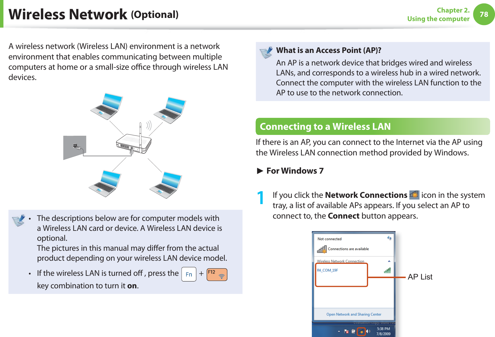 78Chapter 2. Using the computerA wireless network (Wireless LAN) environment is a network environment that enables communicating between multiple computers at home or a small-size offi ce through wireless LAN devices.The descriptions below are for computer models with t a Wireless LAN card or device. A Wireless LAN device is optional.The pictures in this manual may diff er from the actual product depending on your wireless LAN device model.If the wireless LAN is turned off , press the t + key combination to turn it on.What is an Access Point ( AP)?An AP is a network device that bridges wired and wireless LANs, and corresponds to a wireless hub in a wired network. Connect the computer with the wireless LAN function to the AP to use to the network connection.Connecting to a Wireless LANIf there is an AP, you can connect to the Internet via the AP using the Wireless LAN connection method provided by Windows.► For Windows 71 If you click the Network Connections icon in the system tray, a list of available APs appears. If you select an AP to connect to, the Connect button appears.AP List Wireless Network (Optional)