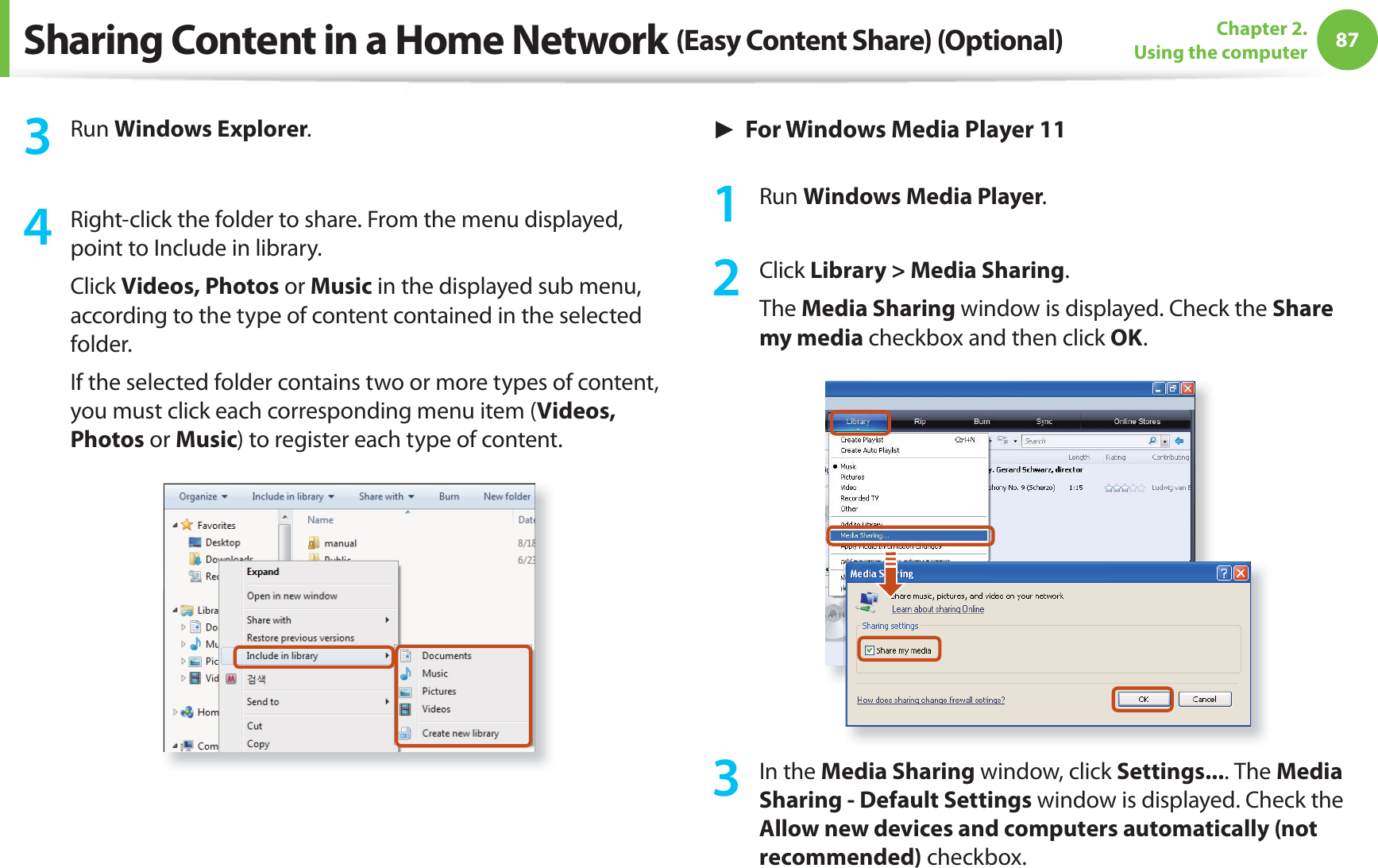 87Chapter 2. Using the computer3 Run Windows Explorer.4 Right-click the folder to share. From the menu displayed, point to Include in library.Click Videos, Photos or Music in the displayed sub menu, according to the type of content contained in the selected folder.If the selected folder contains two or more types of content, you must click each corresponding menu item (Videos, Photos or Music) to register each type of content.► For Windows Media Player 111 Run Windows Media Player.2 Click Library > Media Sharing.The Media Sharing window is displayed. Check the Share my media checkbox and then click OK.3 In the Media Sharing window, click Settings.... The Media Sharing - Default Settings window is displayed. Check the Allow new devices and computers automatically (not recommended) checkbox.Sharing Content in a Home Network (Easy Content Share) (Optional)