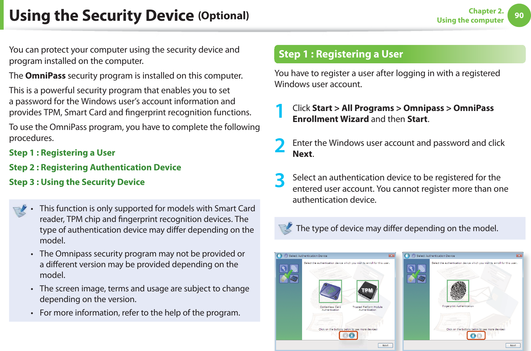 90Chapter 2. Using the computerUsing the Security Device (Optional)You can protect your computer using the security device and program installed on the computer.The OmniPass security program is installed on this computer.This is a powerful security program that enables you to set a password for the Windows user’s account information and provides TPM, Smart Card and fi ngerprint recognition functions.To use the OmniPass program, you have to complete the following procedures.Step 1 : Registering a User Step 2 : Registering Authentication Device Step 3 : Using the Security Device This function is only supported for models with Smart Card t reader, TPM chip and fi ngerprint recognition devices. The type of authentication device may diff er depending on the model.The Omnipass security program may not be provided or t a diff erent version may be provided depending on the model.The screen image, terms and usage are subject to change t depending on the version.For more information, refer to the help of the program.t Step 1 : Registering a User You have to register a user after logging in with a registered Windows user account. 1 Click Start > All Programs > Omnipass > OmniPass Enrollment Wizard and then Start.2 Enter the Windows user account and password and click Next.3 Select an authentication device to be registered for the entered user account. You cannot register more than one authentication device.The type of device may diff er depending on the model.
