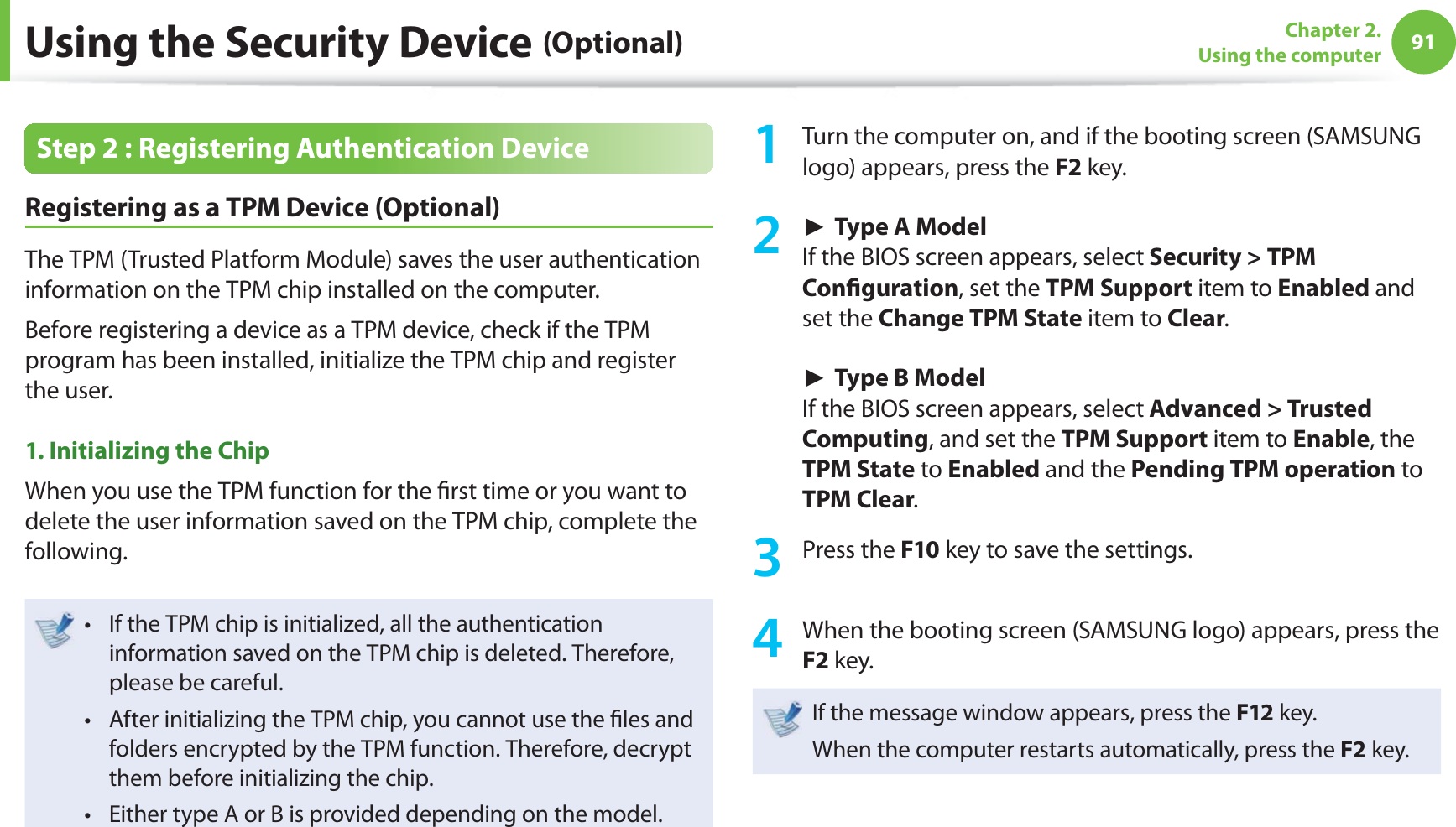 91Chapter 2. Using the computerUsing the Security Device (Optional)Step 2 : Registering Authentication Device Registering as a TPM Device (Optional)The TPM (Trusted Platform Module) saves the user authentication information on the TPM chip installed on the computer.Before registering a device as a TPM device, check if the TPM program has been installed, initialize the TPM chip and register the user.1. Initializing the Chip When you use the TPM function for the fi rst time or you want to delete the user information saved on the TPM chip, complete the following.If the TPM chip is initialized, all the authentication t information saved on the TPM chip is deleted. Therefore, please be careful.After initializing the TPM chip, you cannot use the fi les and t folders encrypted by the TPM function. Therefore, decrypt them before initializing the chip.Either type A or B is provided depending on the model. t 1 Turn the computer on, and if the booting screen (SAMSUNG logo) appears, press the F2 key. ► Type A ModelIf the BIOS screen appears, select Security > TPM Confi guration, set the TPM Support item to Enabled and set the Change TPM State item to Clear. ► Type B ModelIf the BIOS screen appears, select Advanced > Trusted Computing, and set the TPM Support item to Enable, the TPM State to Enabled and the Pending TPM operation to TPM Clear.3 Press the F10 key to save the settings.4 When the booting screen (SAMSUNG logo) appears, press the F2 key.If the message window appears, press the F12 key. When the computer restarts automatically, press the F2 key.