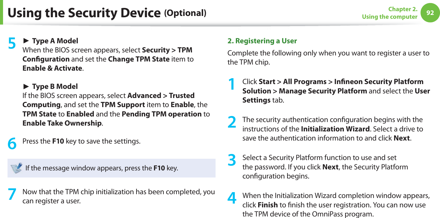 92Chapter 2. Using the computerUsing the Security Device (Optional) ► Type A ModelWhen the BIOS screen appears, select Security > TPM Confi guration and set the Change TPM State item to Enable & Activate. ► Type B ModelIf the BIOS screen appears, select Advanced > Trusted Computing, and set the TPM Support item to Enable, the TPM State to Enabled and the Pending TPM operation to Enable Take Ownership.6 Press the F10 key to save the settings.If the message window appears, press the F10 key.7 Now that the TPM chip initialization has been completed, you can register a user.2. Registering a User Complete the following only when you want to register a user to the TPM chip.1 Click Start > All Programs > Infi neon Security Platform Solution > Manage Security Platform and select the User Settings tab. 2 The security authentication confi guration begins with the instructions of the Initialization Wizard. Select a drive to save the authentication information to and click Next.3 Select a Security Platform function to use and set the password. If you click Next, the Security Platform confi guration begins. 4 When the Initialization Wizard completion window appears, click Finish to fi nish the user registration. You can now use the TPM device of the OmniPass program.