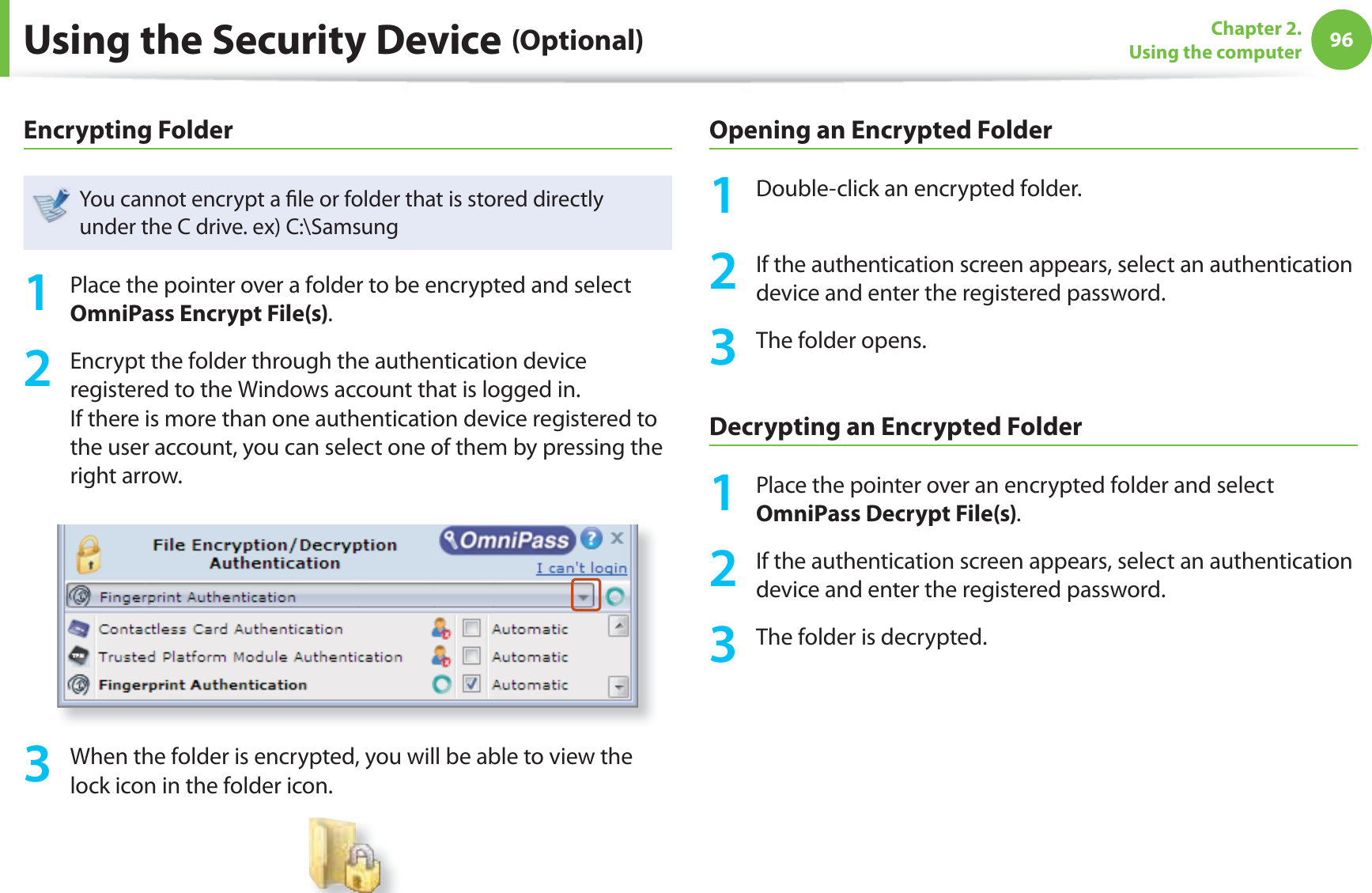 96Chapter 2. Using the computerUsing the Security Device (Optional)Encrypting FolderYou cannot encrypt a fi le or folder that is stored directly under the C drive. ex) C:\Samsung1 Place the pointer over a folder to be encrypted and select OmniPass Encrypt File(s).2 Encrypt the folder through the authentication device registered to the Windows account that is logged in. If there is more than one authentication device registered to the user account, you can select one of them by pressing the right arrow.3 When the folder is encrypted, you will be able to view the lock icon in the folder icon.Opening an Encrypted Folder1 Double-click an encrypted folder.2 If the authentication screen appears, select an authentication device and enter the registered password. 3 The folder opens.Decrypting an Encrypted Folder1 Place the pointer over an encrypted folder and select OmniPass Decrypt File(s).2 If the authentication screen appears, select an authentication device and enter the registered password.3 The folder is decrypted.