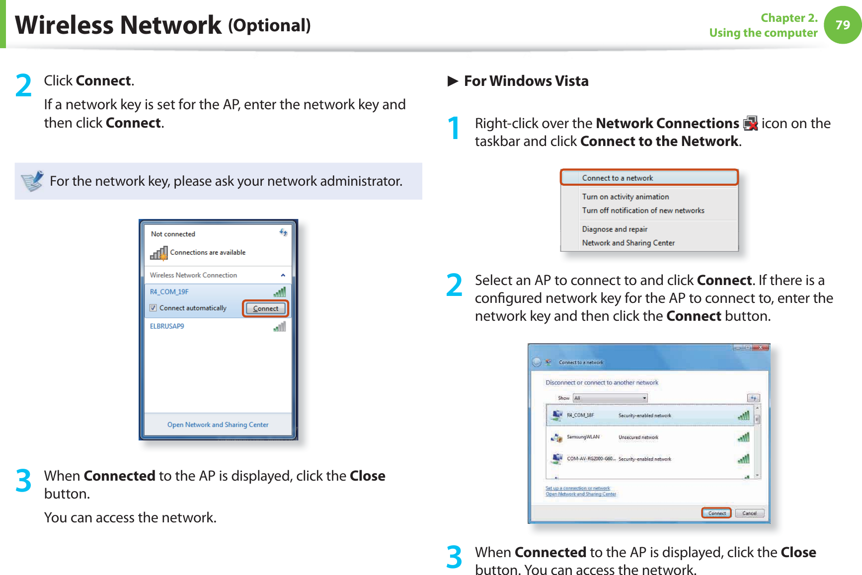 79Chapter 2. Using the computerWireless Network (Optional)2 Click Connect.If a network key is set for the AP, enter the network key and then click Connect.For the network key, please ask your network administrator.3 When Connected to the AP is displayed, click the Close button.You can access the network.► For Windows Vista1 Right-click over the Network Connections icon on the taskbar and click Connect to the Network.2 Select an AP to connect to and click Connect. If there is a confi gured network key for the AP to connect to, enter the network key and then click the Connect button.3 When Connected to the AP is displayed, click the Close button. You can access the network.
