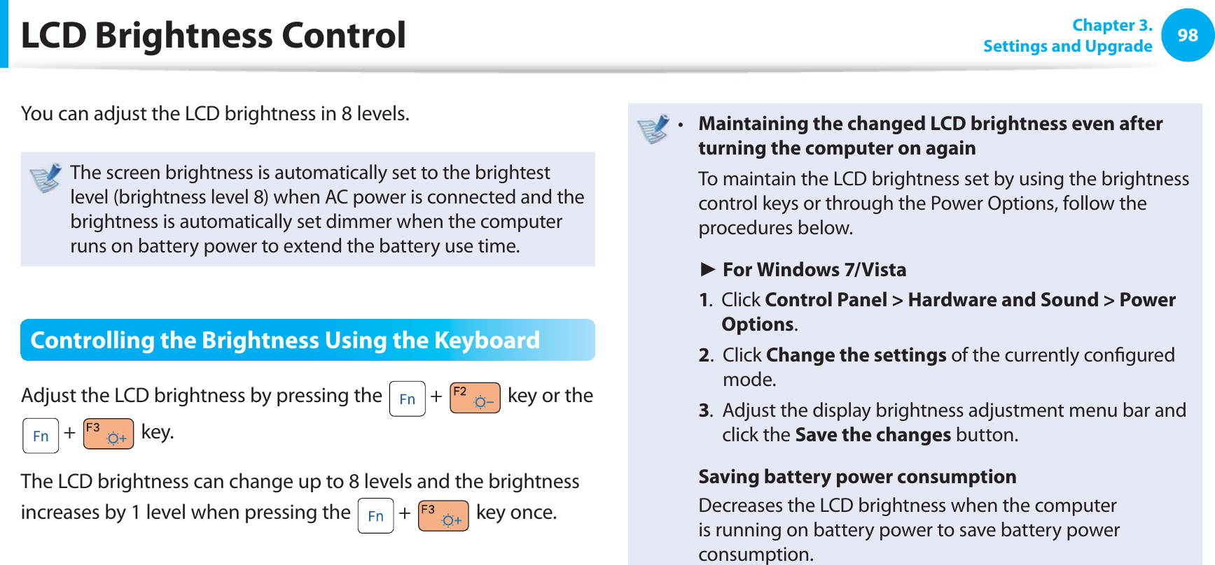 98 Chapter 3.Settings and Upgrade LCD Brightness ControlYou can adjust the LCD brightness in 8 levels.The screen brightness is automatically set to the brightest level (brightness level 8) when AC power is connected and the brightness is automatically set dimmer when the computer runs on battery power to extend the battery use time.Controlling the Brightness Using the KeyboardAdjust the LCD brightness by pressing the + key or the + key.The LCD brightness can change up to 8 levels and the brightness increases by 1 level when pressing the + key once.Maintaining the changed LCD brightness even after t turning the computer on again To maintain the LCD brightness set by using the brightness control keys or through the Power Options, follow the procedures below. ► For Windows 7/Vista 1. Click Control Panel > Hardware and Sound > Power Options. 2. Click Change the settings of the currently confi gured mode. 3. Adjust the display brightness adjustment menu bar and click the Save the changes button. Saving battery power consumption Decreases the LCD brightness when the computer is running on battery power to save battery power consumption.