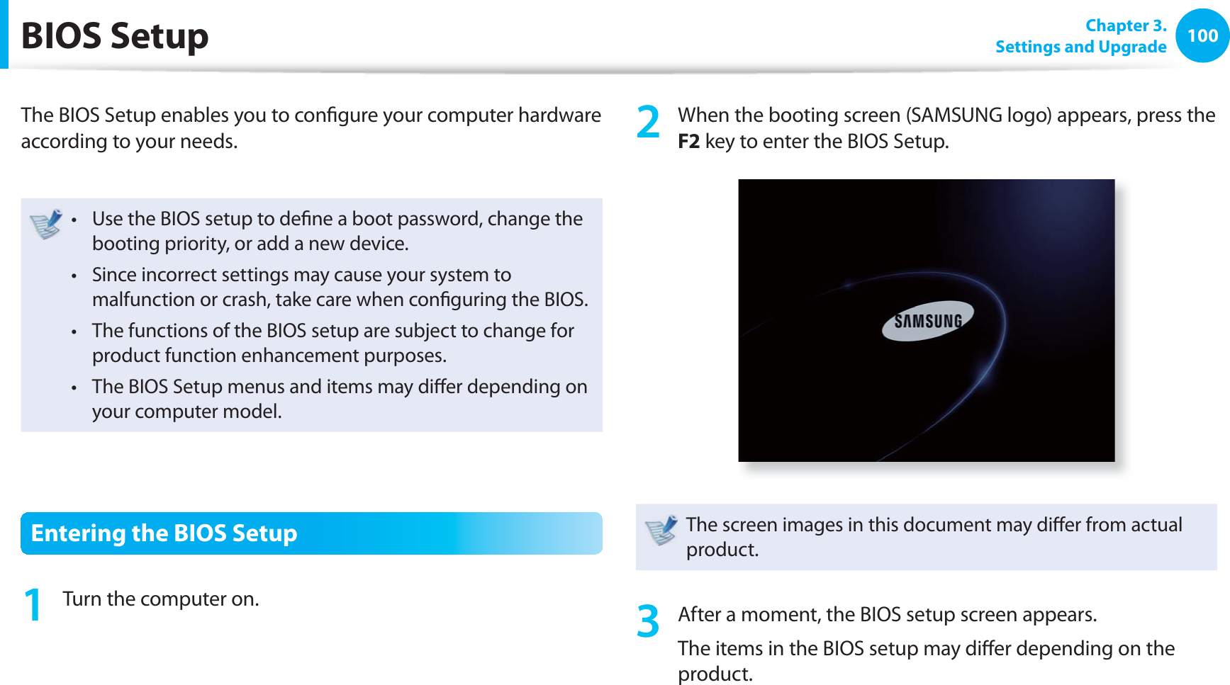 100 Chapter 3.Settings and Upgrade BIOS SetupThe BIOS Setup enables you to confi gure your computer hardware according to your needs.Use the BIOS setup to defi ne a boot password, change the t booting priority, or add a new device.Since incorrect settings may cause your system to t malfunction or crash, take care when confi guring the BIOS.The functions of the BIOS setup are subject to change for t product function enhancement purposes.The BIOS Setup menus and items may diff er depending on t your computer model.Entering the BIOS Setup1 Turn the computer on.2 When the booting screen (SAMSUNG logo) appears, press the F2 key to enter the BIOS Setup.The screen images in this document may diff er from actual product. 3 After a moment, the BIOS setup screen appears. The items in the BIOS setup may diff er depending on the product.