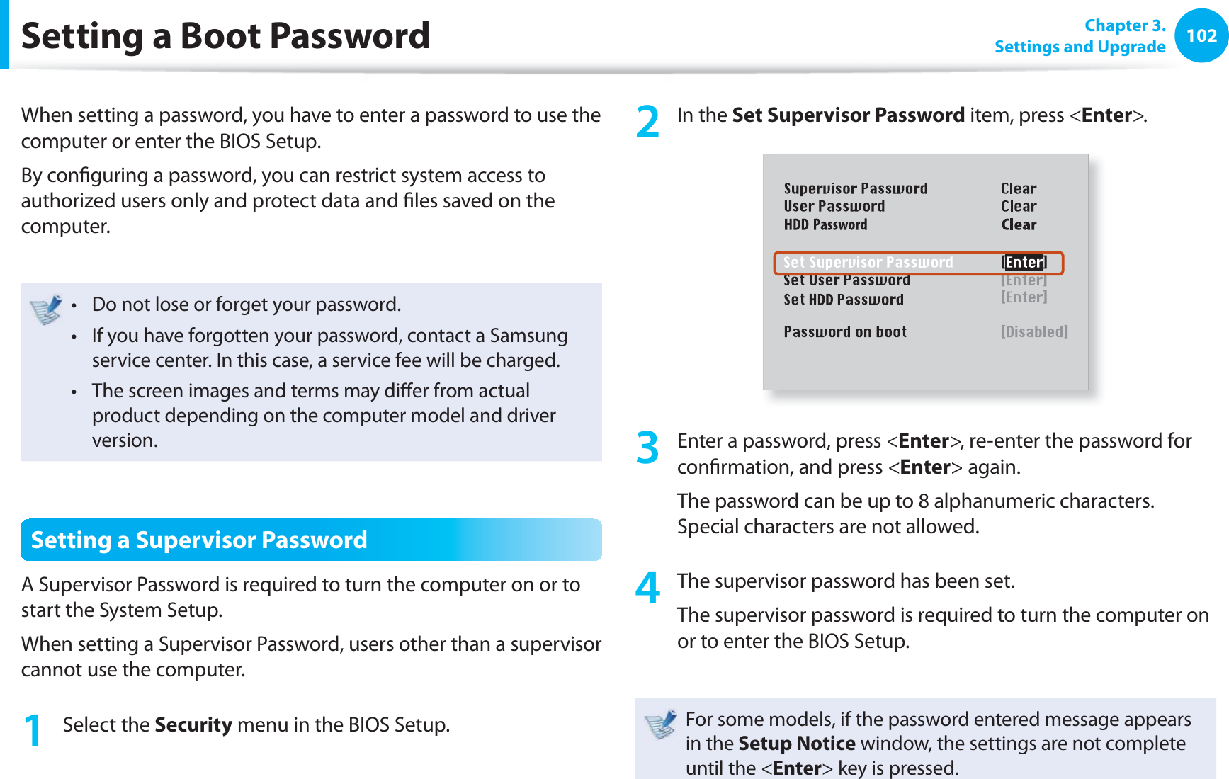 102 Chapter 3.Settings and UpgradeSetting a Boot PasswordWhen setting a password, you have to enter a password to use the computer or enter the BIOS Setup. By confi guring a password, you can restrict system access to authorized users only and protect data and fi les saved on the computer.Do not lose or forget your password. t If you have forgotten your password, contact a Samsung t service center. In this case, a service fee will be charged.The screen images and terms may diff er from actual t product depending on the computer model and driver version.Setting a Supervisor PasswordA Supervisor Password is required to turn the computer on or to start the System Setup.When setting a Supervisor Password, users other than a supervisor cannot use the computer.1 Select the Security menu in the BIOS Setup.2 In the Set Supervisor Password item, press <Enter>.3 Enter a password, press <Enter>, re-enter the password for confi rmation, and press <Enter> again.The password can be up to 8 alphanumeric characters. Special characters are not allowed.4 The supervisor password has been set. The supervisor password is required to turn the computer on or to enter the BIOS Setup.For some models, if the password entered message appears in the Setup Notice window, the settings are not complete until the <Enter> key is pressed.