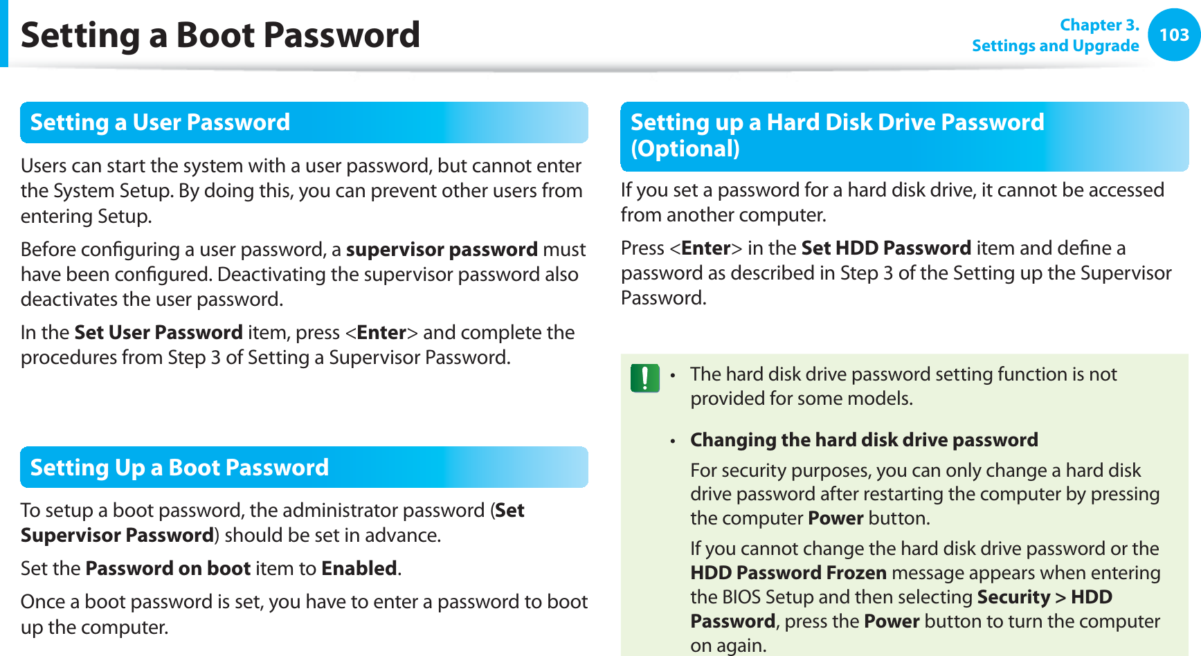 103Chapter 3. Settings and UpgradeSetting a Boot PasswordSetting a User PasswordUsers can start the system with a user password, but cannot enter the System Setup. By doing this, you can prevent other users from entering Setup.Before configuring a user password, a supervisor password must have been configured. Deactivating the supervisor password also deactivates the user password.In the Set User Password item, press <Enter> and complete the procedures from Step 3 of Setting a Supervisor Password.Setting Up a Boot PasswordTo setup a boot password, the administrator password (Set Supervisor Password) should be set in advance.Set the Password on boot item to Enabled. Once a boot password is set, you have to enter a password to boot up the computer.Setting up a Hard Disk Drive Password (Optional)If you set a password for a hard disk drive, it cannot be accessed from another computer.Press <Enter> in the Set HDD Password item and define a password as described in Step 3 of the Setting up the Supervisor Password.The hard disk drive password setting function is not t provided for some models.Changing the hard disk drive passwordt For security purposes, you can only change a hard disk drive password after restarting the computer by pressing the computer Power button. If you cannot change the hard disk drive password or the HDD Password Frozen message appears when entering the BIOS Setup and then selecting Security > HDD Password, press the Power button to turn the computer on again.