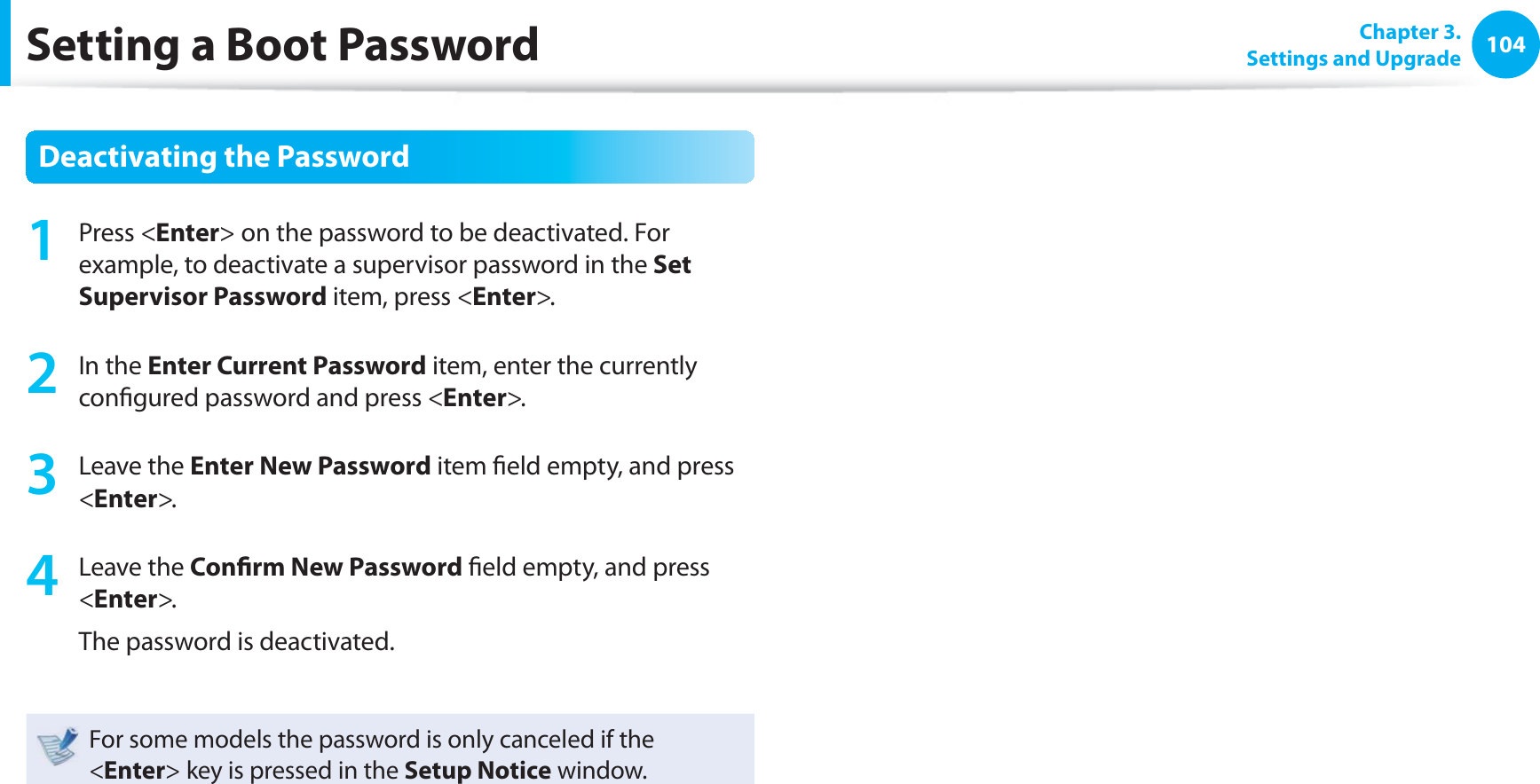 104 Chapter 3.Settings and UpgradeSetting a Boot PasswordDeactivating the Password1 Press <Enter> on the password to be deactivated. For example, to deactivate a supervisor password in the Set Supervisor Password item, press <Enter>.2 In the Enter Current Password item, enter the currently confi gured password and press <Enter>.3 Leave the Enter New Password item fi eld empty, and press <Enter>.4 Leave the Confi rm New Password fi eld empty, and press <Enter>.The password is deactivated.For some models the password is only canceled if the <Enter> key is pressed in the Setup Notice window.