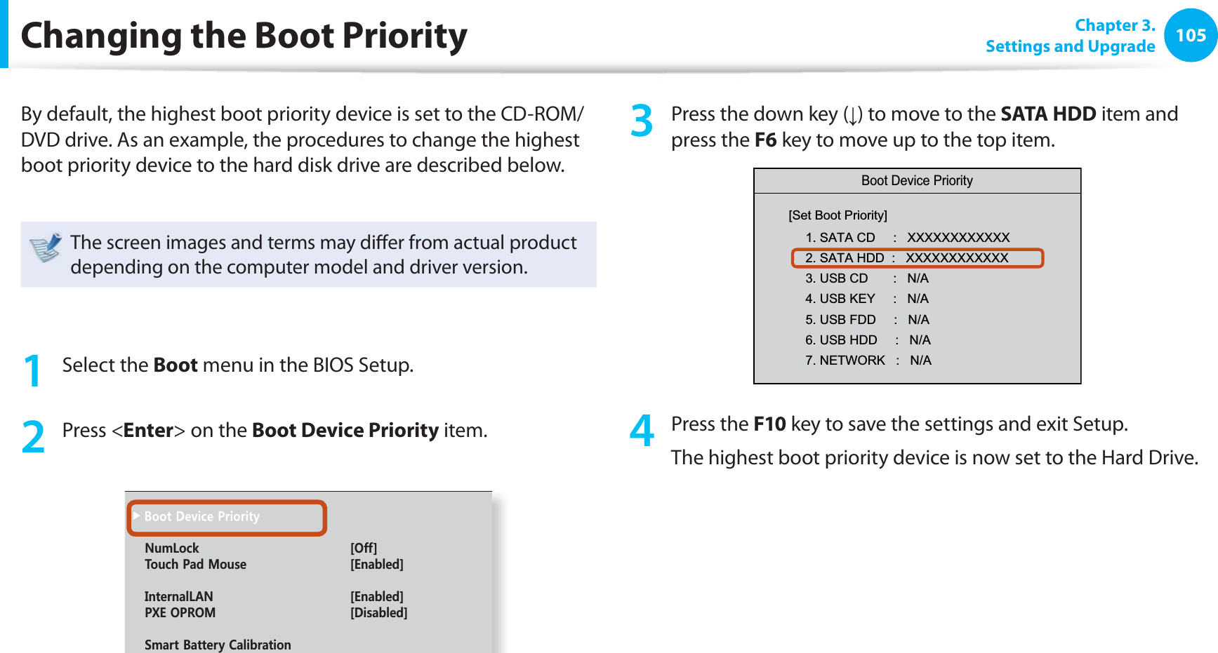 105 Chapter  3.Settings and UpgradeChanging the  Boot PriorityBy default, the highest boot priority device is set to the CD-ROM/DVD drive. As an example, the procedures to change the highest boot priority device to the hard disk drive are described below.The screen images and terms may diﬀ er from actual product depending on the computer model and driver version.1 Select the Boot menu in the BIOS Setup.2 Press &lt;Enter&gt; on the Boot Device Priority item.0WO.QEM =1HH?6QWEJ2CF/QWUG =&apos;PCDNGF?+PVGTPCN.#0 =&apos;PCDNGF?2:&apos;1241/ =&amp;KUCDNGF?5OCTV$CVVGT[%CNKDTCVKQP3  Press the down key (↓) to move to the SATA HDD item and press the F6 key to move up to the top item.Boot Device Priority[Set Boot Priority]1. SATA CD     :   XXXXXXXXXXXX2. SATA HDD  :   XXXXXXXXXXXX3. USB CD       :   N/A4. USB KEY     :   N/A5. USB FDD     :   N/A6. USB HDD     :   N/A7. NETWORK   :   N/A4 Press the F10 key to save the settings and exit Setup. The highest boot priority device is now set to the Hard Drive.