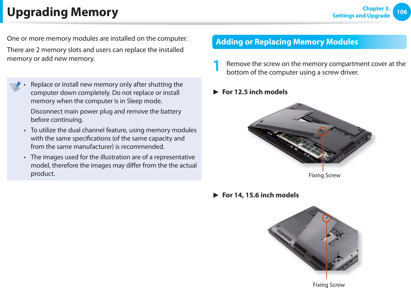 106 Chapter 3.Settings and UpgradeUpgrading MemoryOne or more memory modules are installed on the computer.There are 2 memory slots and users can replace the installed memory or add new memory.Replace or install new memory only after shutting the t computer down completely. Do not replace or install memory when the computer is in Sleep mode. Disconnect main power plug and remove the battery before continuing.To utilize the dual channel feature, using memory modules t with the same specifi cations (of the same capacity and from the same manufacturer) is recommended.The images used for the illustration are of a representative t model, therefore the images may diff er from the the actual product. Adding or Replacing Memory Modules1 Remove the screw on the memory compartment cover at the bottom of the computer using a screw driver.► For 12.5 inch modelsFixing Screw► For 14, 15.6 inch modelsFixing Screw