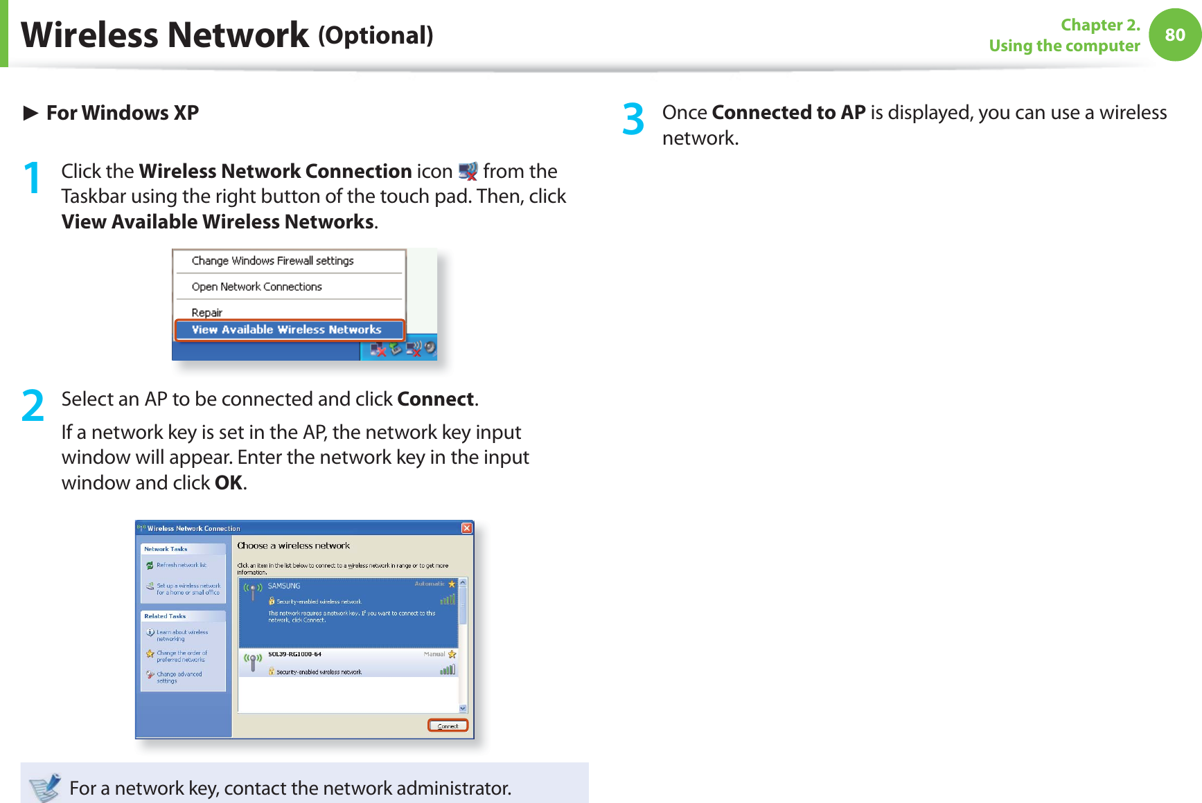 80Chapter 2. Using the computerWireless Network (Optional)► For Windows XP1 Click the Wireless Network Connection icon from the Taskbar using the right button of the touch pad. Then, click View Available Wireless Networks.2 Select an AP to be connected and click Connect.If a network key is set in the AP, the network key input window will appear. Enter the network key in the input window and click OK.For a network key, contact the network administrator.3 Once Connected to AP is displayed, you can use a wireless network.
